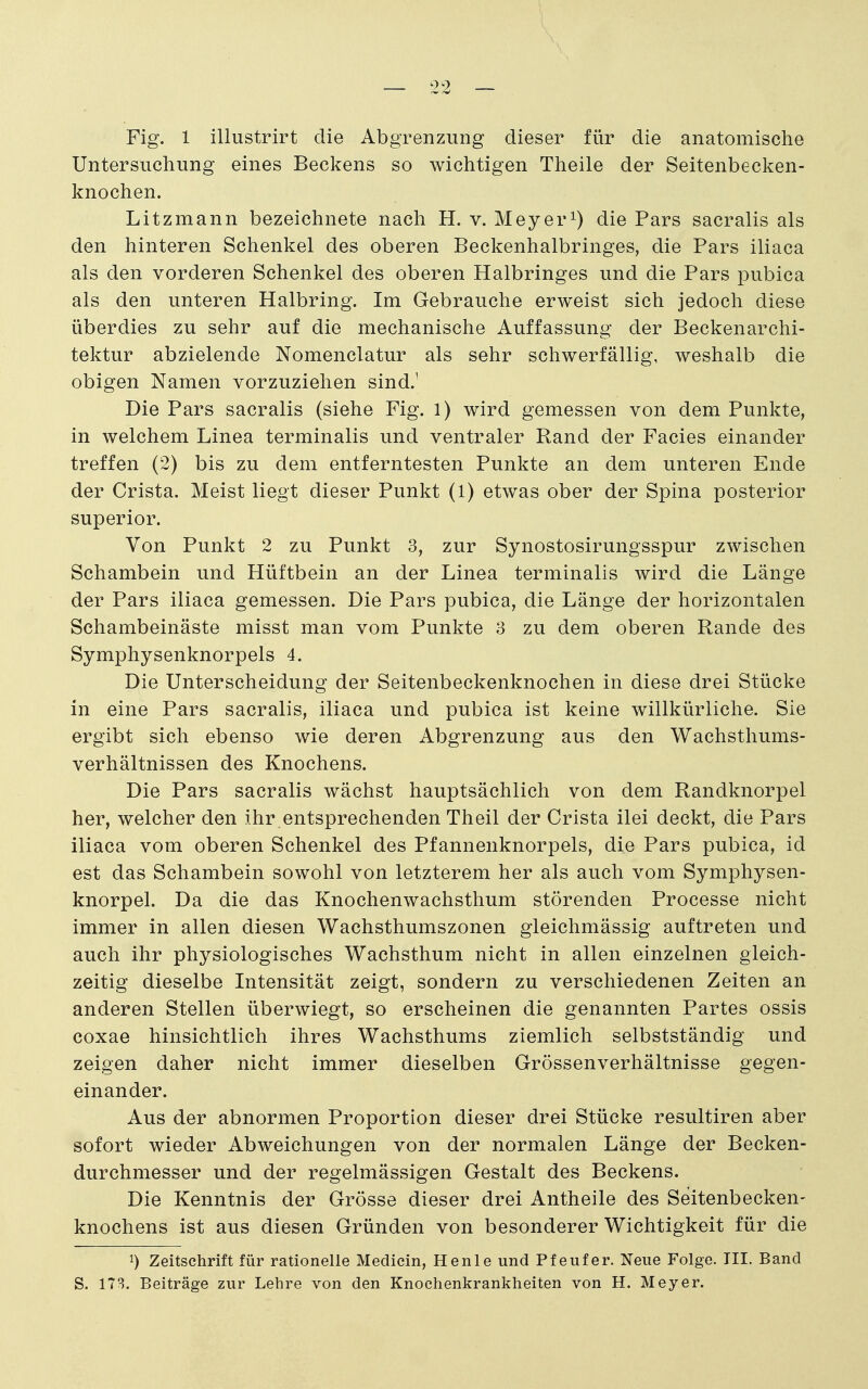 Fig. 1 illustrirt die Abgrenzung dieser für die anatomische Untersuchung eines Beckens so wichtigen Theile der Seitenbecken- knochen. Litzmann bezeichnete nach H. v. Meyer^) die Pars sacralis als den hinteren Schenkel des oberen Beckenhalbringes, die Pars iliaca als den vorderen Schenkel des oberen Halbringes und die Pars pubica als den unteren Halbring. Im Gebrauche erweist sich jedoch diese überdies zu sehr auf die mechanische Auffassung der Beckenarchi- tektur abzielende Nomenclatur als sehr schwerfällig, weshalb die obigen Namen vorzuziehen sind.' Die Pars sacralis (siehe Fig. 1) wird gemessen von dem Punkte, in welchem Linea terminalis und ventraler Rand der Facies einander treffen (2) bis zu dem entferntesten Punkte an dem unteren Ende der Crista. Meist liegt dieser Punkt (1) etwas ober der Spina posterior superior. Von Punkt 2 zu Punkt 3, zur Synostosirungsspur zwischen Schambein und Hüftbein an der Linea terminalis wird die Länge der Pars iliaca gemessen. Die Pars pubica, die Länge der horizontalen Schambeinäste misst man vom Punkte 3 zu dem oberen Rande des Symphysenknorpels 4. Die Unterscheidung der Seitenbeckenknochen in diese drei Stücke in eine Pars sacralis, iliaca und pubica ist keine willkürliche. Sie ergibt sich ebenso wie deren Abgrenzung aus den Wachsthums- verhältnissen des Knochens. Die Pars sacralis wächst hauptsächlich von dem Randknorpel her, welcher den ihr entsprechenden Theil der Crista ilei deckt, die Pars iliaca vom oberen Schenkel des Pfannenknorpels, die Pars pubica, id est das Schambein sowohl von letzterem her als auch vom Symphysen- knorpel. Da die das Knochenwachsthum störenden Processe nicht immer in allen diesen Wachsthumszonen gleichmässig auftreten und auch ihr physiologisches Wachsthum nicht in allen einzelnen gleich- zeitig dieselbe Intensität zeigt, sondern zu verschiedenen Zeiten an anderen Stellen überwiegt, so erscheinen die genannten Partes ossis coxae hinsichtlich ihres Wachsthums ziemlich selbstständig und zeigen daher nicht immer dieselben Grössenverhältnisse gegen- einander. Aus der abnormen Proportion dieser drei Stücke resultiren aber sofort wieder Abweichungen von der normalen Länge der Becken- durchmesser und der regelmässigen Gestalt des Beckens. Die Kenntnis der Grösse dieser drei Antheile des Seitenbecken- knochens ist aus diesen Gründen von besonderer Wichtigkeit für die 1) Zeitschrift für rationelle Medicin, Henle und Pfeufer. Neue Folge. III. Band S. 173. Beiträge zur Lehre von den Knochenkrankheiten von H. Meyer.