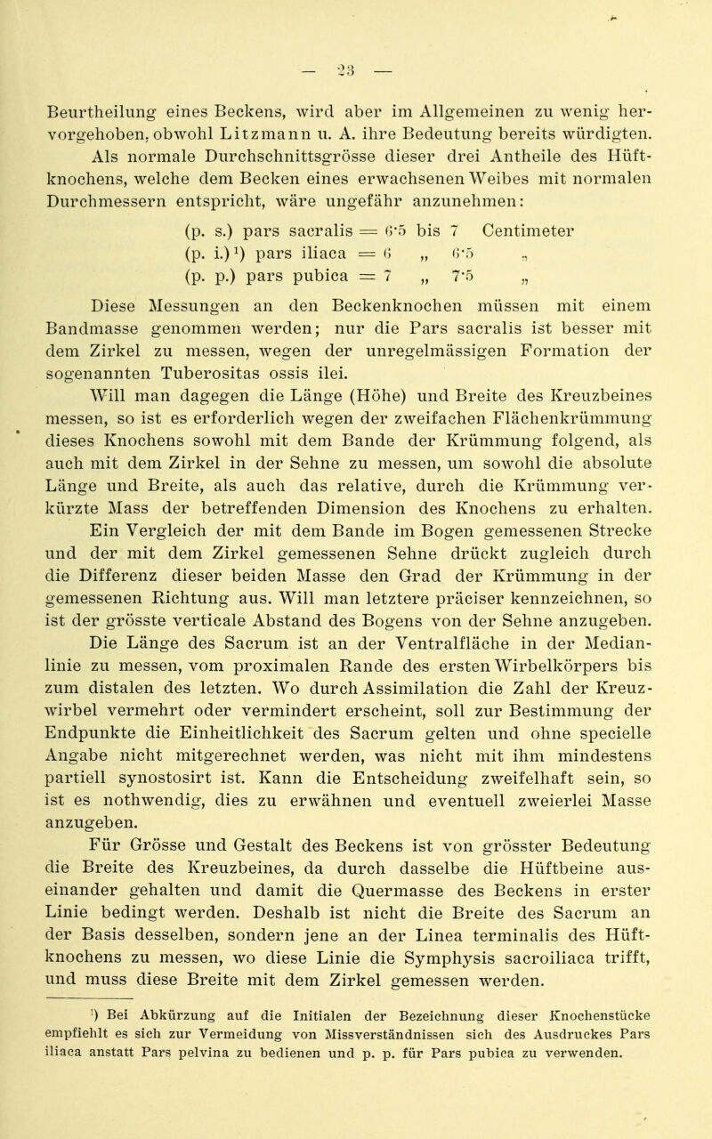 Beurtheilung eines Beckens, wird aber im Allgemeinen zu wenig her- vorgehoben, obwohl Litzmann u. A. ihre Bedeutung bereits würdigten. Als normale Durchschnittsgrösse dieser drei Antheile des Hüft- knochens, welche dem Becken eines erwachsenen Weibes mit normalen Durchmessern entspricht, wäre ungefähr anzunehmen: (p. s.) pars sacralis = 0*5 bis 7 Centimeter (p. i.) 1) pars iliaca = (> „ ()•) (p. p.) pars pubica =7 „ 7*5 „ Diese Messungen an den Beckenknochen müssen mit einem Bandmasse genommen werden; nur die Pars sacralis ist besser mit dem Zirkel zu messen, wegen der unregelmässigen Formation der sogenannten Tuberositas ossis ilei. Will man dagegen die Länge (Höhe) und Breite des Kreuzbeines messen, so ist es erforderlich wegen der zweifachen Flächenkrümmung dieses Knochens sowohl mit dem Bande der Krümmung folgend, als auch mit dem Zirkel in der Sehne zu messen, um sowohl die absolute Länge und Breite, als auch das relative, durch die Krümmung ver- kürzte Mass der betreffenden Dimension des Knochens zu erhalten. Ein Vergleich der mit dem Bande im Bogen gemessenen Strecke und der mit dem Zirkel gemessenen Sehne drückt zugleich durch die Differenz dieser beiden Masse den Grad der Krümmung in der gemessenen Richtung aus. Will man letztere präciser kennzeichnen, so ist der grösste verticale Abstand des Bogens von der Sehne anzugeben. Die Länge des Sacrum ist an der Ventralfläche in der Median- linie zu messen, vom proximalen Rande des ersten Wirbelkörpers bis zum distalen des letzten. Wo durch Assimilation die Zahl der Kreuz- Wirbel vermehrt oder vermindert erscheint, soll zur Bestimmung der Endpunkte die Einheitlichkeit des Sacrum gelten und ohne specielle Angabe nicht mitgerechnet werden, was nicht mit ihm mindestens partiell synostosirt ist. Kann die Entscheidung zweifelhaft sein, so ist es nothwendig, dies zu erwähnen und eventuell zweierlei Masse anzugeben. Für Grösse und Gestalt des Beckens ist von grösster Bedeutung die Breite des Kreuzbeines, da durch dasselbe die Hüftbeine aus- einander gehalten und damit die Quermasse des Beckens in erster Linie bedingt w^erden. Deshalb ist nicht die Breite des Sacrum an der Basis desselben, sondern jene an der Linea terminalis des Hüft- knochens zu messen, wo diese Linie die Symphysis sacroiliaca trifft, und muss diese Breite mit dem Zirkel gemessen werden. ') Bei Abkürzung auf die Initialen der Bezeichnung dieser Knoehenstücke empfiehlt es sich zur Vermeidung von Missverständnissen sich des Ausdruckes Pars iliaca anstatt Pars pelvina zu bedienen und p. p. für Pars pubica zu verwenden.