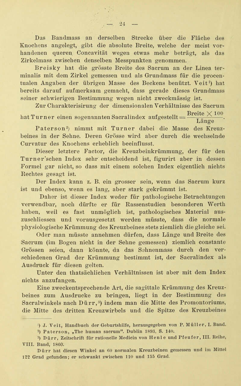 ~ . 24 — Das Bandmass an derselben Strecke über die Fläche des Knochens angelegt, gibt die absolute Breite, welche der meist vor- handenen queren Concavität wegen etwas mehr beträgt, als das Zirkelmass zwischen denselben Messpunkten genommen. Breisky hat die grösste Breite des Sacrum an der Linea ter- minalis mit dem Zirkel gemessen und als Grundmass für die procen- tualen Angaben der übrigen Masse des Beckens benützt. Veit^) hat bereits darauf aufmerksam gemacht, dass gerade dieses Grundmass seiner schwierigen Bestimmung wegen nicht zweckmässig ist. Zur Charakterisirung der dimensionalen Verhältnisse des Sacrum hat Turner einen sogenannten Sacralindex auf gestellt = ^^^j^? ^ Lange Paterson^) nimmt mit Turner dabei die Masse des Kreuz- beines in der Sehne. Deren Grösse wird aber durch die wechselnde Curvatur des Knochens erheblich beeinflusst. Dieser letztere Factor, die Kreuzbeinkrümmung, der für den Turner'schen Index sehr entscheidend ist, figurirt aber in dessen Formel gar nicht, so dass mit einem solchen Index eigentlich nichts Rechtes gesagt ist. Der Index kann z. B. ein grosser sein, wenn das Sacrum kurz ist und ebenso, wenn es lang, aber stark gekrümmt ist. Daher ist dieser Index weder für pathologische Betrachtungen verwendbar, noch dürfte er für Rassenstudien besonderen Werth haben, weil es fast unmöglich ist, pathologisches Material aus- Äuschliessen und vorausgesetzt werden müsste, dass die normale physiologische Krümmung des Kreuzbeines stets ziemlich die gleiche sei. Oder man müsste annehmen dürfen, dass Länge und Breite des Sacrum (im Bogen nicht in der Sehne gemessen) ziemlich constante Grössen seien, dann könnte, da das Sehnenmass durch den ver- schiedenen Grad der Krümmung bestimmt ist, der Sacralindex als Ausdruck für diesen gelten. Unter den thatsächlichen Verhältnissen ist aber mit dem Index nichts anzufangen. Eine zweckentsprechende Art, die sagittale Krümmung des Kreuz- beines zum Ausdrucke zu bringen, liegt in der Bestimmung des Sacralwinkels nach Dürr,^) indem man die Mitte des Promontoriums, die Mitte des dritten Kreuzwirbels und die Spitze des Kreuzbeines ') J. Veit, Handbuch der Geburtshilfe, herausgegeben von P. Müller, I. Band. 2) Paterson, „The human sacrum. Dublin 1893, S. 140. 3) Dürr, Zeitschrift für rationelle Medicin von Henle und Pfeufer, III. Reihe, VIII. Band, 1860. Dürr hat diesen Winkel an 60 normalen Kreuzbeinen gemessen und im Mittel