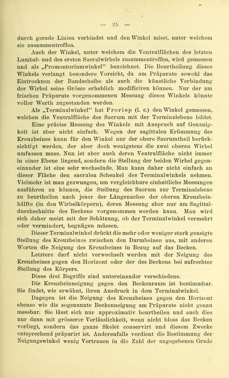 durch gerade Linien verbindet und den Winkel misst, unter welchem sie zusammentreffen. Auch der Winkel, unter welchem die Ventralflächen des letzten Lumbal- und des ersten Sacralwirbels zusammentreffen, wird gemessen und als „Promontoriumwinkel bezeichnet. Die Beurtheilung dieses Winkels verlangt besondere Vorsicht, da am Präparate sowohl das Eintrocknen der Bandscheibe als auch die künstliche Verbindung der Wirbel seine Grösse erheblich modificiren können. Nur der am frischen Präparate vorgenommenen Messung dieses Winkels könnte voller Werth zugestanden werden. Als „Terminalwinkel hat Froriep (1. c.) den Winkel gemessen, welchen die Ventralfläche des Sacrum mit der Terminalebene bildet. Eine präcise Messung des Winkels mit Anspruch auf Genauig- keit ist aber nicht einfach. Wegen der sagittalen Krümmung des Kreuzbeines kann für den Winkel nur der obere Sacrumtheil berück- sichtigt werden, der aber doch wenigstens die zwei oberen Wirbel umfassen muss. Nun ist aber auch deren Ventralfläche nicht immer in einer Ebene liegend, sondern die Stellung der beiden Wirbel gegen- einander ist eine sehr wechselnde. Man kann daher nicht einfach an dieser Fläche den sacralen Schenkel des Terminalwinkels nehmen. Vielmehr ist man gezwungen, um vergleichbare einheitliche Messungen ausführen zu können, die Stellung des Sacrum zur Terminalebene zu beurtheilen nach jener der Längenachse der oberen Kreuzbein- hälfte (in den Wirbelkörpern), deren Messung aber nur am Sagittal- durchschnitte des Beckens vorgenommen werden kann. Man wird sich daher meist mit der Schätzung, ob der Terminalwinkel vermehrt oder vermindert, begnügen müssen. Dieser Terminalwinkel drückt die mehr oder w^eniger stark geneigte Stellung des Kreuzbeines zwischen den Darmbeinen aus, mit anderen Worten die Neigung des Kreuzbeines in Bezug auf das Becken. Letztere darf nicht verwechselt werden mit der Neigung des Kreuzbeines gegen den Horizont oder der des Beckens bei aufrechter Stellung des Körpers. Diese drei Begriffe sind untereinander verschiedene. Die Kreuzbeinneigung gegen den Beckenraum ist bestimmbar. Sie findet, wie erwähnt, ihren Ausdruck in dem Terminalwinkel. Dagegen ist die Neigung des Kreuzbeines gegen den Horizont ebenso wie die sogenannte Beckenneigung am Präparate nicht genau messbar. Sie lässt sich nur approximativ beurtheilen und auch dies nur dann mit grösserer Verlässlichkeit, wenn nicht bloss das Becken vorliegt, sondern das ganze Skelet conservirt und diesem Zwecke entsprechend präparirt ist. Anderenfalls verdient die Bestimmung der Neigungswinkel wenig Vertrauen in die Zahl der angegebenen Grade