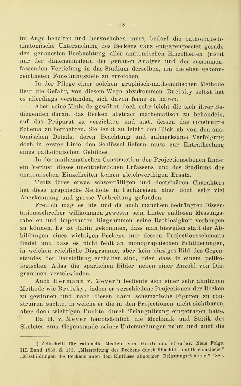 im Auge behalten und hervorheben muss, bedarf die pathologisch- anatomische Untersuchung des Beckens ganz entgegengesetzt gerade der genauesten Beobachtung aller anatomischen Einzelheiten (nicht nur der dimensionalen), der genauen Analyse und der zusammen- fassenden Vertiefung in das Studium derselben, um die eben gekenn- zeichneten Forschungsziele zu erreichen. In der Pflege einer solchen graphisch-mathematischen Methode liegt die Gefahr, von diesem Wege abzukommen. Breisky selbst hat es allerdings verstanden^ sich davon ferne zu halten. Aber seine Methode gewöhnt doch sehr leicht die sich ihrer Be- dienenden daran, das Becken abstract mathematisch zu behandeln, auf das Präparat zu verzichten und statt dessen das construirte Schema zu betrachten. Sie lenkt zu leicht den Blick ab von den ana- tomischen Details, deren Beachtung und aufmerksame Verfolgung doch in erster Linie den Schlüssel liefern muss zur Enträthselung eines pathologischen Gebildes. In der mathematischen Construction der Projectionsebenen findet ein Verlust dieses unentbehrlichen Erfassens und des Studiums der anatomischen Einzelheiten keinen gleichwerthigen Ersatz. Trotz ihres etwas schwerfälligen und doctrinären Charakters hat diese graphische Methode in Fachkreisen aber doch sehr viel Anerkennung und grosse Verbreitung gefunden. Freilich mag es hie und da auch manchem bedrängten Disser- tationsschreiber willkommen gewesen sein, hinter endlosen Messungs- tabellen und imposanten Diagrammen seine Rathlosigkeit verbergen zu können. Es ist dahin gekommen, dass man bisweilen statt der Ab- bildungen eines wichtigen Beckens nur dessen Projectionsschemata findet und dass es nicht fehlt an monographischen Schilderungen, in welchen reichliche Diagramme, aber kein einziges Bild des Gegen- standes der Darstellung enthalten sind, oder dass in einem peliko- logischen Atlas die spärlichen Bilder neben einer Anzahl von Dia- grammen verschwinden. Auch Hermann v. Meyer^) bediente sich einer sehr ähnlichen Methode wie Breisky, indem er verschiedene Projectionen der Becken zu gewinnen und nach diesen dann schematische Figuren zu con- struiren suchte, in welche er die in den Projectionen nicht sichtbaren, aber doch wichtigen Punkte durch Triangulirung eingetragen hatte. Da H. V. Meyer hauptsächlich die Mechanik und Statik des Skeletes zum Gegenstande seiner Untersuchungen nahm und auch die 1) Zeitschrift für rationelle Medicin von Henle und Pfeufer. Neue Folge, III. Band, 1853, S. 173, „Missstaltung des Beekens durch Rhachitis und Osteomalacie. ^,Missbildungen des Beckens unter dem Einflüsse abnormer Belastungsrichtung, 1886.