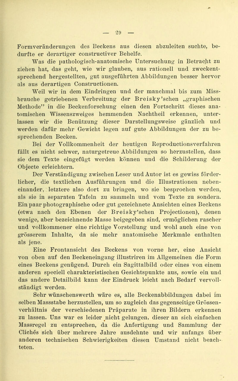 Formveränderungen des Beckens aus diesen abzuleiten suchte, be- durfte er derartiger constructiver Behelfe. Was die pathologisch-anatomische Untersuchung in Betracht zu ziehen hat, das geht, wie wir glauben, aus rationell und zweckent- sprechend hergestellten, gut ausgeführten Abbildungen besser hervor als aus derartigen Constructionen. Weil wir in dem Eindringen und der manchmal bis zum Miss- brauche getriebenen Verbreitung der Breisky'sehen „graphischen Methode in die Beckenforschung einen den Fortschritt dieses ana- tomischen Wissenszweiges hemmenden Nachtheil erkennen, unter- lassen wir die Benützung dieser Darstellungsweise gänzlich und werden dafür mehr Gewicht legen auf gute Abbildungen der zu be- sprechenden Becken. Bei der Vollkommenheit der heutigen Reproductionsverfahren fällt es nicht schwer, naturgetreue Abbildungen so herzustellen, dass sie dem Texte eingefügt werden können und die Schilderung der Objecte erleichtern. Der Verständigung zwischen Leser und Autor ist es gewiss förder- licher, die textlichen Ausführungen und die Illustrationen neben- einander, letztere also dort zu bringen, wo sie besprochen werden, als sie in separaten Tafeln zu sammeln und vom Texte zu sondern. Ein paar photographische oder gut gezeichnete Ansichten eines Beckens (etwa nach den Ebenen der Breisky'schen Projectionen), denen wenige, aber bezeichnende Masse beigegeben sind, ermöglichen rascher und vollkommener eine richtige Vorstellung und wohl auch eine von grösserem Inhalte, da sie mehr anatomische Merkmale enthalten als jene. Eine Frontansicht des Beckens von vorne her, eine Ansicht von oben auf den Beckeneingang illustriren im Allgemeinen die Form eines Beckens genügend. Durch ein Sagittalbild oder eines von einem anderen speciell charakteristischen Gesichtspunkte aus, sowie ein und das andere Detailbild kann der Eindruck leicht nach Bedarf vervoll- ständigt werden. Sehr wünschenswerth wäre es, alle Beckenabbildungen dabei im selben Massstabe herzustellen, um so zugleich das gegenseitige Grössen- verhältnis der verschiedenen Präparate in ihren Bildern erkennen zu lassen. Uns war es leider ^nicht gelungen, dieser an sich einfachen Massregel zu entsprechen, da die Anfertigung und Sammlung der Cliches sich über mehrere Jahre ausdehnte und wir anfangs über anderen technischen Schwierigkeiten diesen Umstand nicht beach- teten.