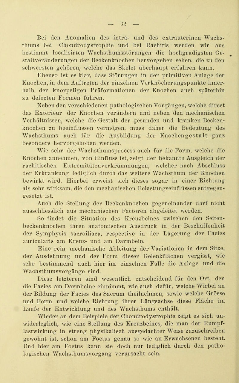 Bei den Anomalien des intra- und des extrauterinen Wachs- thums bei Chondrodyströphie und bei Rachitis werden wir aus bestimmt localisirten Wachsthumsstörungen die hocligradigsten Ge- staltveränderungen der Beckenknochen hervorgehen sehen, die zu den schwersten gehören, welche das Skelet überhaupt erfahren kann. Ebenso ist es klar, dass Störungen in der primitiven Anlage der Knochen, in dem Auftreten der einzelnen Verknöcherungspunkte inner- halb der knorpeligen Präformationen der Knochen auch späterhin zu defecten Formen führen. Neben den verschiedenen pathologischen Vorgängen, welche direct das Exterieur der Knochen verändern und neben den mechanischen Verhältnissen, welche die Gestalt der gesunden und kranken Becken- knochen zu beeinflussen vermögen, muss daher die Bedeutung des Wachsthums auch für die Ausbildung der Knochengestalt ganz besonders hervorgehoben werden. Wie sehr der Wachsthumsprocess auch für die Form, welche die Knochen annehmen, von Einfluss ist, zeigt der bekannte Ausgleich der rachitischen Extremitätenverkrümmungen, welcher nach Abschluss der Erkrankung lediglich durch das weitere Wachsthum der Knochen bewirkt wird. Hierbei erweist sich dieses sogar in einer Richtung als sehr wirksam, die den mechanischen Belastungseinflüssen entgegen- gesetzt ist. Auch die Stellung der Beckenknochen gegeneinander darf nicht ausschliesslich aus mechanischen Factoren abgeleitet werden. So findet die Situation des Kreuzbeines zwischen den Seiten- beckenknochen ihren anatomischen Ausdruck in der Beschaffenheit der Symphysis sacroiliaca, respective in der Lagerung der Facies auricularis am Kreuz- und am Darmbein. Eine rein mechanische Ableitung der Variationen in dem Sitze, der Ausdehnung und der Form dieser Gelenkflächen vergisst, wie sehr bestimmend auch hier im einzelnen Falle die Anlage und die Wachsthumsvorgänge sind. Diese letzteren sind wesentlich entscheidend für den Ort, den die Facies am Darmbeine einnimmt, wie auch dafür, welche Wirbel an der Bildung der Facies des Sacrum theilnehmen, sowie welche Grösse und Form und welche Richtung ihrer Längsachse diese Fläche im Laufe der Entwicklung und des Wachsthums enthält. Wieder an dem Beispiele der Chondrodyströphie zeigt es sich un- widerleglich, wie eine Stellung des Kreuzbeines, die man der Rumpf- lastwirkung in streng physikalisch ausgedachter Weise zuzuschreiben gewöhnt ist, schon am Foetus genau so wie an Erwachsenen besteht. Und hier am Foetus kann sie doch nur lediglich durch den patho- logischen Wachsthumsvorgang verursacht sein.