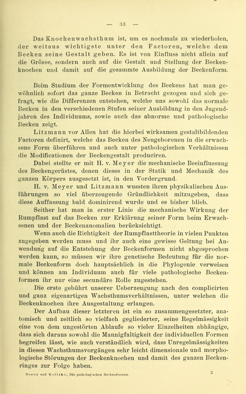 Das Knochenwachsthum ist, um es nochmals zu wiederholen, der weitaus wichtigste unter den Factoren, welche dem Becken seine Gestalt geben. Es ist von Einfluss nicht allein auf die Grösse, sondern auch auf die Gestalt und Stellung der Becken- knochen und damit auf die gesammte Ausbildung der Beckenform. Beim Studium der Formentwicklung des Beckens hat man ge- wöhnlich sofort das ganze Becken in Betracht gezogen und sich ge- fragt, wie die Differenzen entstehen, welche uns sowohl das normale Becken in den verschiedenen Stufen seiner Ausbildung in den Jugend- jahren des Individuums, sowie auch das abnorme und pathologische Becken zeigt. Litzmann vor Allen hat die hierbei wirksamen gestaltbildenden Factoren definirt, welche das Becken des Neugeborenen in die erwach- sene Form überführen und auch unter pathologischen Verhältnissen die Modificationen der Beckengestalt produciren. Dabei stellte er mit H. v. Meyer die mechanische Beeinflussung des Beckengerüstes, denen dieses in der Statik und Mechanik des ganzen Körpers ausgesetzt ist, in den Vordergrund. H. V. Meyer und Litzmann wussten ihren physikalischen Aus- führungen so viel überzeugende Gründlichkeit mitzugeben, dass diese Auffassung bald dominirend wurde und es bisher blieb. Seither hat man in erster Linie die mechanische Wirkung der Rumpflast auf das Becken zur Erklärung seiner Form beim Erwach- senen und der Beckenanomalien berücksichtigt. Wenn auch die Richtigkeit der Rumpflasttheorie in vielen Punkten zugegeben werden muss und ihr auch eine gewisse Geltung bei An- wendung auf die Entstehung der Beckenformen nicht abgesprochen werden kann, so müssen wir ihre genetische Bedeutung für die nor- male Beckenform doch hauptsächlich in die Phylogenie verweisen und können am Individuum auch für viele pathologische Becken- formen ihr nur eine secundäre Rolle zugestehen. Die erste gebührt unserer Ueberzeugung nach den complicirten und ganz eigenartigen Wachsthumsverhältnissen, unter welchen die Beckenknochen ihre Ausgestaltung erlangen. Der Aufbau dieser letzteren ist ein so zusammengesetzter, ana- tomisch und zeitlich so vielfach gegliederter, seine Regelmässigkeit eine von dem ungestörten Ablaufe so vieler Einzelheiten abhängige, dass sich daraus sowohl die Mannigfaltigkeit der individuellen Formen begreifen lässt, wie auch verständlich wird, dass Unregelmässigkeiten in diesen Wachsthumsvorgängen sehr leicht dimensionale und morpho- logische Störungen der Beckenknochen und damit des ganzen Becken- ringes zur Folge haben. o Rreus und Kolisko, Die pathologischen Beekenformen.