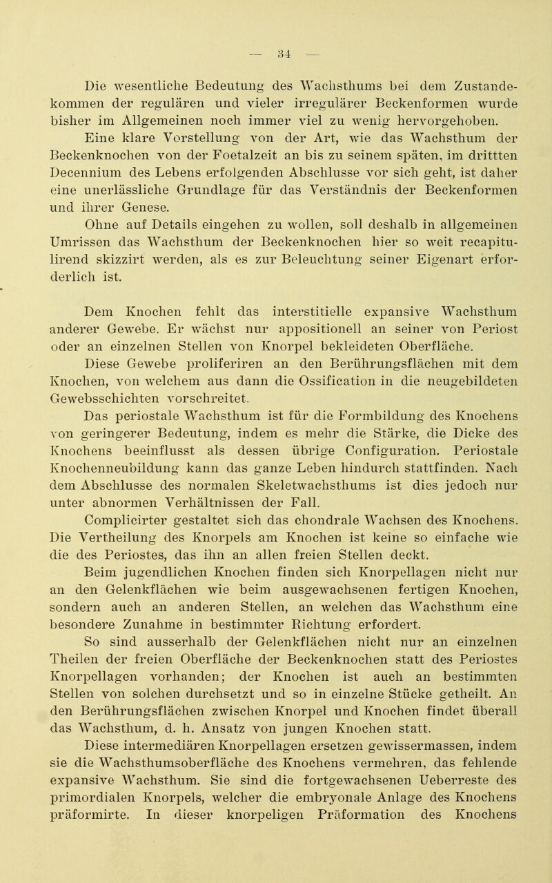 Die wesentliche Bedeutung des Waclisthums bei dem Zustande- kommen der regulären und vieler irregulärer Beckenformen wurde bisher im Allgemeinen noch immer viel zu wenig hervorgehoben. Eine klare Vorstellung von der Art, wie das Wachsthum der Beckenknochen von der Foetalzeit an bis zu seinem späten, im drittten Decennium des Lebens erfolgenden Abschlüsse vor sich geht, ist daher eine unerlässliche Grundlage für das Verständnis der Beckenformen und ihrer Genese. Ohne auf Details eingehen zu wollen, soll deshalb in allgemeinen Umrissen das Wachsthum der Beckenknochen hier so weit recapitu- lirend skizzirt werden, als es zur Beleuchtung seiner Eigenart erfor- derlich ist. Dem Knochen fehlt das interstitielle expansive Wachsthum anderer Gewebe. Er wächst nur appositionell an seiner von Periost oder an einzelnen Stellen von Knorpel bekleideten Oberfläche. Diese Gewebe proliferiren an den Berührungsflächen mit dem Knochen, von welchem aus dann die Ossification in die neugebildeten Gewebsschichten vorschreitet. Das periostale Wachsthum ist für die F'ormbildung des Knochens von geringerer Bedeutung, indem es mehr die Stärke, die Dicke des Knochens beeinflusst als dessen übrige Configuration. Periostale Knochenneubildung kann das ganze Leben hindurch stattfinden. Nach dem Abschlüsse des normalen Skeletwachsthums ist dies jedoch nur unter abnormen Verhältnissen der Fall. Complicirter gestaltet sich das chondrale Wachsen des Knochens. Die Vertheilung des Knorpels am Knochen ist keine so einfache wie die des Periostes, das ihn an allen freien Stellen deckt. Beim jugendlichen Knochen finden sich Knorpellagen nicht nur an den Gelenkflächen wie beim ausgewachsenen fertigen Knochen, sondern auch an anderen Stellen, an welchen das Wachsthum eine besondere Zunahme in bestimmter Richtung erfordert. So sind ausserhalb der Gelenkflächen nicht nur an einzelnen Theilen der freien Oberfläche der Beckenknochen statt des Periostes Knorpellagen vorhanden; der Knochen ist auch an bestimmten Stellen von solchen durchsetzt und so in einzelne Stücke getheilt. An den Berührungsflächen zwischen Knorpel und Knochen findet überall das Wachsthum, d. h. Ansatz von jungen Knochen statt. Diese intermediären Knorpellagen ersetzen gewissermassen, indem sie die Wachsthumsoberfläche des Knochens vermehren, das fehlende expansive Wachsthum. Sie sind die fortgewachsenen Ueberreste des primordialen Knorpels, welcher die embryonale Anlage des Knochens präformirte. In dieser knorpeligen Präformation des Knochens