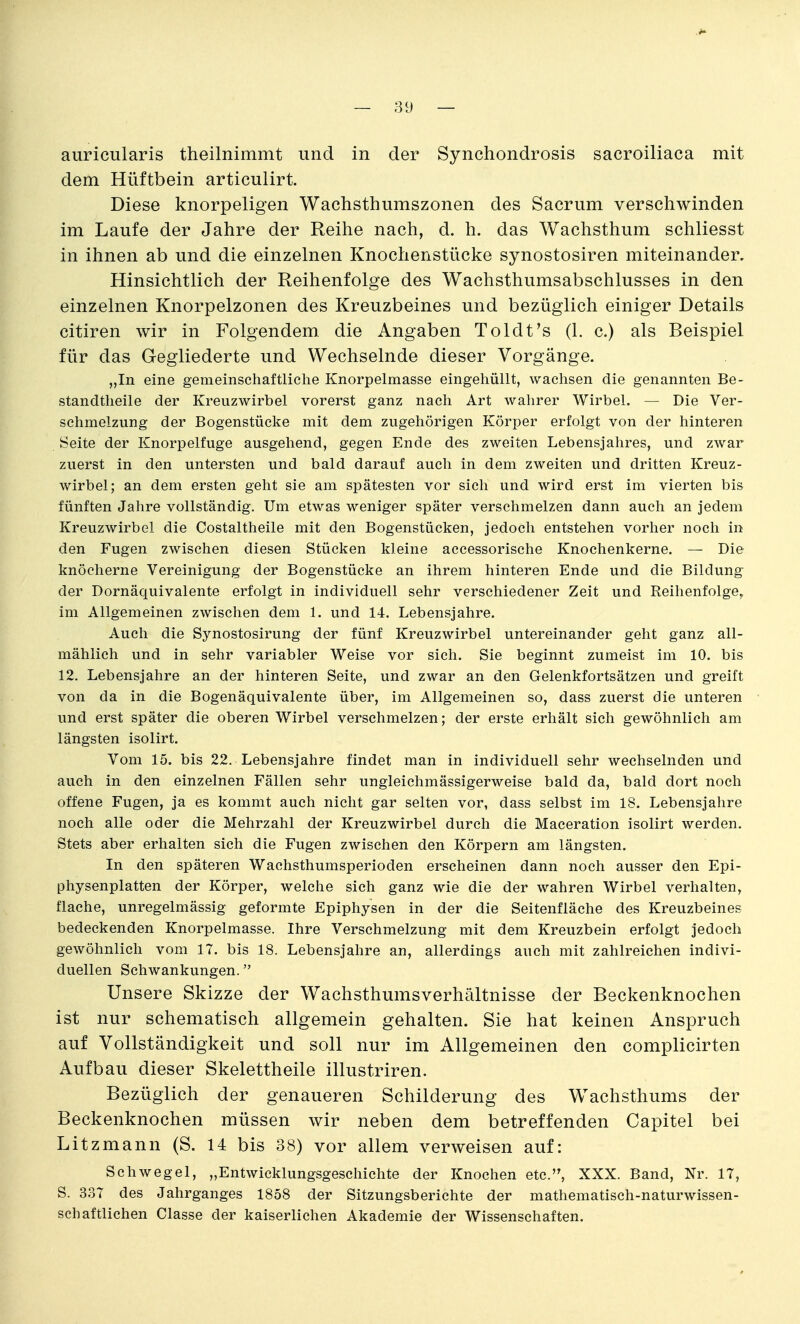 auricularis theilnimmt und in der Synchondrosis sacroiliaca mit dem Hüftbein articulirt. Diese knorpeligen Wachsthumszonen des Sacrum verschwinden im Laufe der Jahre der Reihe nach, d. h. das Wachsthum schliesst in ihnen ab und die einzelnen Knochenstücke synostosiren miteinander. Hinsichtlich der Reihenfolge des Wachsthumsabschlusses in den einzelnen Knorpelzonen des Kreuzbeines und bezüglich einiger Details citiren wir in Folgendem die Angaben Toldt's (1. c.) als Beispiel für das Gegliederte und Wechselnde dieser Vorgänge. „In eine gemeinschaftlielie Knorpelmasse eingehüllt, wachsen die genannten Be- standtheile der Kreuzwirbel vorerst ganz nach Art wahrer Wirbel. — Die Ver- schmelzung der Bogenstücke mit dem zugehörigen Körper erfolgt von der hinteren Seite der Knorpelfuge ausgehend, gegen Ende des zweiten Lebensjahres, und zwar zuerst in den untersten und bald darauf auch in dem zweiten und dritten Kreuz- wirbel; an dem ersten geht sie am spätesten vor sich und wird erst im vierten bis fünften Jahre vollständig. Um etwas weniger später verschmelzen dann auch an jedem Kreuzwirbel die Costaitheile mit den Bogenstücken, jedoch entstehen vorher noch in den Fugen zwischen diesen Stücken kleine accessorische Knochenkerne. — Die knöcherne Vereinigung der Bogenstücke an ihrem hinteren Ende und die Bildung der Dornäquivalente erfolgt in individuell sehr verschiedener Zeit und Reihenfolge, im Allgemeinen zwischen dem 1. und 14. Lebensjahre. Auch die Synostosirung der fünf Kreuzwirbel untereinander geht ganz all- mählich und in sehr variabler Weise vor sich. Sie beginnt zumeist im 10. bis 12. Lebensjahre an der hinteren Seite, und zwar an den Gelenkfortsätzen und greift von da in die Bogenäquivalente über, im Allgemeinen so, dass zuerst die unteren und erst später die oberen Wirbel verschmelzen; der erste erhält sich gewöhnlich am längsten isolirt. Vom 15. bis 22. Lebensjahre findet man in individuell sehr wechselnden und auch in den einzelnen Fällen sehr ungleichmässigerweise bald da, bald dort noch offene Fugen, ja es kommt auch nicht gar selten vor, dass selbst im 18. Lebensjahre noch alle oder die Mehrzahl der Kreuzwirbel durch die Maceration isolirt werden. Stets aber erhalten sich die Fugen zwischen den Körpern am längsten. In den späteren Wachsthumsperioden erscheinen dann noch ausser den Epi- physenplatten der Körper, welche sich ganz wie die der wahren Wirbel verhalten, flache, unregelmässig geformte Epiphysen in der die Seitenfläche des Kreuzbeines bedeckenden Knorpelmasse. Ihre Verschmelzung mit dem Kreuzbein erfolgt jedoch gewöhnlich vom 17. bis 18. Lebensjahre an, allerdings auch mit zahlreichen indivi- duellen Schwankungen. Unsere Skizze der Wachsthumsverhältnisse der Beckenknochen ist nur schematisch allgemein gehalten. Sie hat keinen Anspruch auf Vollständigkeit und soll nur im Allgemeinen den complicirten Aufbau dieser Skelettheile illustriren. Bezüglich der genaueren Schilderung des Wachsthums der Beckenknochen müssen wir neben dem betreffenden Capitel bei Litzmann (S. 14 bis 38) vor allem verweisen auf: Schwegel, „Entwicklungsgeschichte der Knochen etc., XXX. Band, Nr. 17, S. 337 des Jahrganges 1858 der Sitzungsberichte der mathematisch-naturwissen- schaftlichen Classe der kaiserlichen Akademie der Wissenschaften.