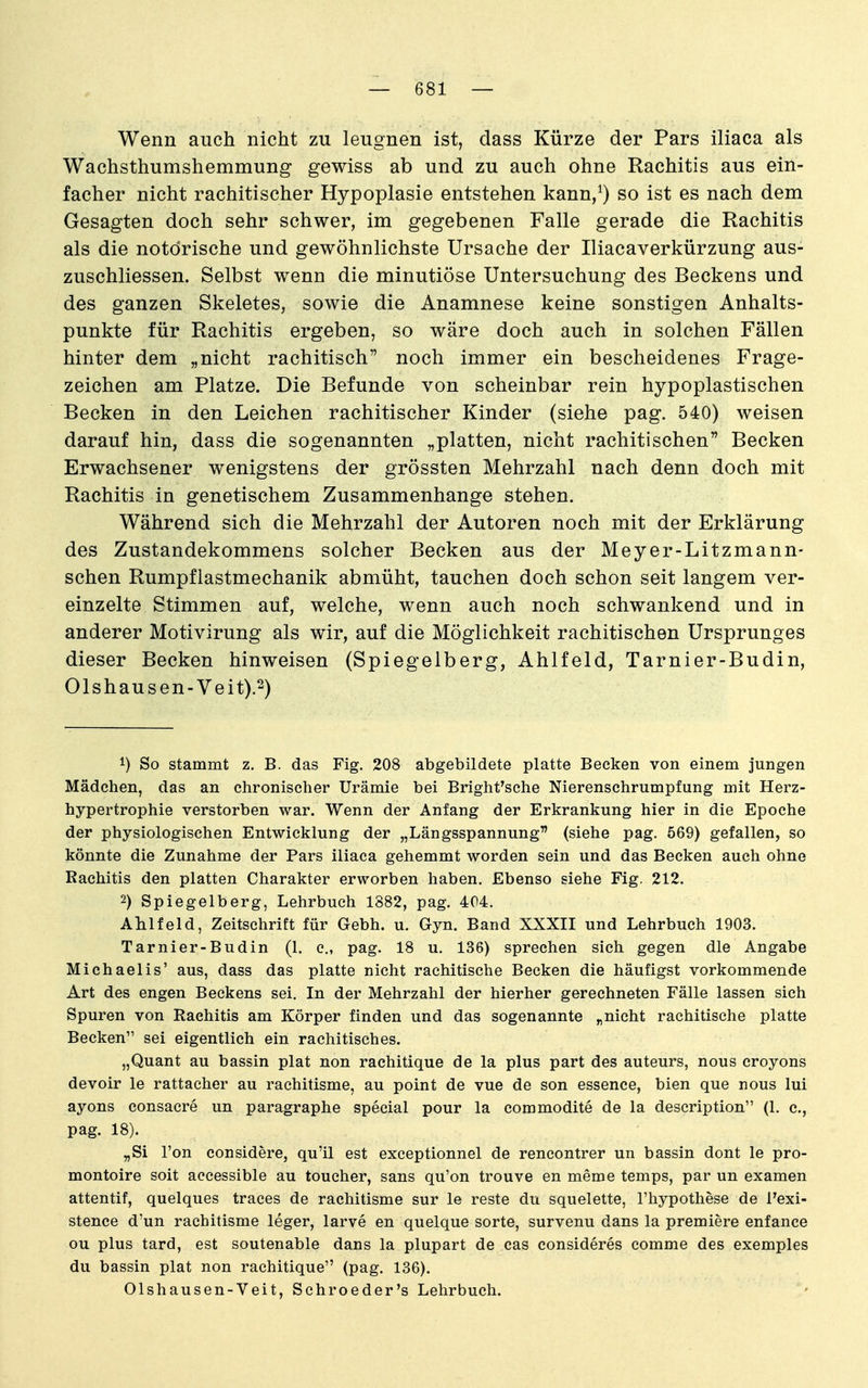 Wenn auch nicht zu leugnen ist, dass Kürze der Pars iliaca als Wachsthumshemmung gewiss ab und zu auch ohne Rachitis aus ein- facher nicht rachitischer Hypoplasie entstehen kann/) so ist es nach dem Gesagten doch sehr schwer, im gegebenen Falle gerade die Rachitis als die notdrische und gewöhnlichste Ursache der Iliacaverkürzung aus- zuschliessen. Selbst wenn die minutiöse Untersuchung des Beckens und des ganzen Skeletes, sowie die Anamnese keine sonstigen Anhalts- punkte für Rachitis ergeben, so wäre doch auch in solchen Fällen hinter dem „nicht rachitisch noch immer ein bescheidenes Frage- zeichen am Platze. Die Befunde von scheinbar rein hypoplastischen Becken in den Leichen rachitischer Kinder (siehe pag. 540) weisen darauf hin, dass die sogenannten „platten, nicht rachitischen Becken Erwachsener wenigstens der grössten Mehrzahl nach denn doch mit Rachitis in genetischem Zusammenhange stehen. Während sich die Mehrzahl der Autoren noch mit der Erklärung des Zustandekommens solcher Becken aus der Meyer-Litzmann- schen Rumpflastmechanik abmüht, tauchen doch schon seit langem ver- einzelte Stimmen auf, welche, wenn auch noch schwankend und in anderer Motivirung als wir, auf die Möglichkeit rachitischen Ursprunges dieser Becken hinweisen (Spiegelberg, Ahlfeld, Tarnier-Budin, 01shausen-Veit).2) 1) So stammt z. B. das Fig. 208 abgebildete platte Becken von einem jungen Mädchen, das an chronischer Urämie bei Bright'sehe Nierenschrumpfung mit Herz- hypertrophie verstorben war. Wenn der Anfang der Erkrankung hier in die Epoche der physiologischen Entwicklung der „Längsspannung (siehe pag. 569) gefallen, so könnte die Zunahme der Pars iliaca gehemmt worden sein und das Becken auch ohne Rachitis den platten Charakter erworben haben. Ebenso siehe Fig. 212. 2) Spiegelberg, Lehrbuch 1882, pag. 404. Ahlfeld, Zeitschrift für Gebh. u. Gyn. Band XXXII und Lehrbuch 1903. Tarnier-Budin (1. e., pag. 18 u. 136) sprechen sich gegen die Angabe Michaelis' aus, dass das platte nicht rachitische Becken die häufigst vorkommende Art des engen Beckens sei. In der Mehrzahl der hierher gerechneten Fälle lassen sich Spuren von Rachitis am Körper finden und das sogenannte „nicht rachitische platte Becken sei eigentlich ein rachitisches. „Quant au bassin plat non rachitique de la plus part des auteurs, nous croyons devoir le rattacher au rachitisme, au point de vue de son essence, bien que nous lui ayons consacre un paragraphe special pour la commodite de la description (1. c, pag. 18). „Si Ton considere, qu'il est exceptionnel de rencontrer un bassin dont le pro- montoire soit accessible au toucher, sans qu'on trouve en meme temps, par un examen attentif, quelques traees de rachitisme sur le reste du squelette, l'hypothese de Texi- stence d'un rachitisme leger, larve en quelque sorte, survenu dans la premiere enfance ou plus tard, est soutenable dans la plupart de cas consideres comme des exemples du bassin plat non rachitique (pag. 136). Olshausen-Veit, Schroeder's Lehrbuch.