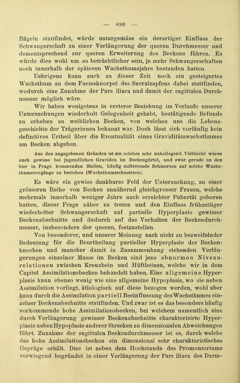 flügeln stattfindet, würde naturgemäss ein derartiger Einfiuss der Schwangerschaft zu einer Verlängerung der queren Durchmesser und dementsprechend zur queren Erweiterung des Beckens führen. Es würde dies wohl um so beträchtlicher sein, je mehr Schwangerschaften noch innerhalb der späteren Wachsthumsjahre bestanden hatten. Uebrigens kann auch zu dieser Zeit noch ein gesteigertes Wachsthum an dem Faciesknorpel des Sacralzapfens dabei stattfinden, wodurch eine Zunahme der Pars iliaca und damit der sagittalen Durch- messer möglich wäre. Wir haben wenigstens in ersterer Beziehung im Verlaufe unserer Untersuchungen wiederholt Gelegenheit gehabt, bestätigende Befunde zu erheben an weiblichen Becken, von welchen uns die Lebens- geschichte der Trägerinnen bekannt war. Doch lässt sich vorläufig kein definitives Urtheil über die Eventualität eines Graviditätswachsthumes am Becken abgeben. Aus den angegebenen Gründen ist ein solches sehr naheliegend. Vielleicht wären auch gewisse bei jugendlichen Graviden im Beckengürtel, und zwar gerade an den hier in Frage kommenden Stellen, häufig auftretende Schmerzen auf solche Wachs- thumsvorgänge zu beziehen (Wachsthumsschmerzen). Es wäre ein gewiss dankbares Feld der Untersuchung, an einer grösseren Reihe von Becken annähernd gleichgrosser Frauen, welche mehrmals innerhalb weniger Jahre nach erreichter Pubertät geboren hatten, dieser Frage näher zu treten und den Einfiuss frühzeitiger wiederholter Schwangerschaft auf partielle Hyperplasie gewisser Beckenabschnitte und dadurch auf das Verhalten der Beckendurch- messer, insbesondere der queren, festzustellen. Von besonderer, und unserer Meinung nach nicht zu bezweifelnder Bedeutung für die Beurtheilung partieller Hyperplasie der Becken- knochen und mancher damit in Zusammenhang stehenden Verlän- gerungen einzelner Masse im Becken sind jene abnormen Niveau- relationen zwischen Kreuzbein und Hüftbeinen, welche wir in dem Capitel Assimilationsbecken behandelt haben. Eine allgemeine Hyper- plasie kann ebenso wenig wie eine allgemeine Hypoplasie, wo sie neben Assimilation vorliegt, ätiologisch auf diese bezogen werden, wohl aber kann durch die Assimilation partiell Beeinflussung des Wachsthumes ein- zelner Beckenabschnitte stattfinden. Und zwar ist es das besonders häufig vorkommende hohe Assimilationsbecken, bei welchem namentlich eine durch Verlängerung gewisser Beckenabschnitte charakterisirte Hyper- plasie neben Hypoplasie anderer Strecken zu dimensionalen Abweichungen führt. Zunahme der sagittalen Beckendurchmesser ist es, durch welche das hohe Assimilationsbecken ein dimensional sehr charakteristisches Gepräge erhält. Dies ist neben dem Hochstande des Promontoriums vorwiegend begründet in einer Verlängerung der Pars iliaca des Darm-