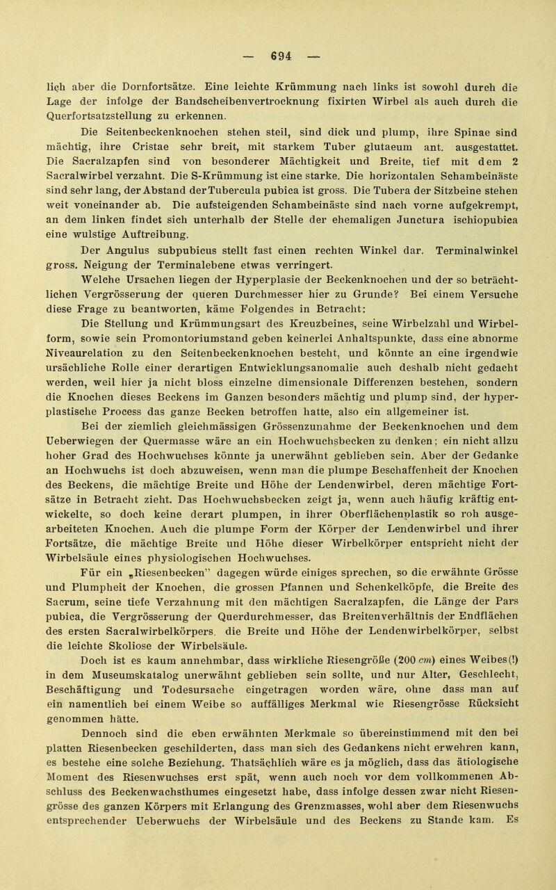 lieh aber die Dornfortsätze, Eine leichte Krümmung nach links ist sowohl durch die Lage der infolge der Bandscheibenvertrocknung fixirten Wirbel als auch durch die Querfortsatzstellung zu erkennen. Die Seitenbeckenknochen stehen steil, sind dick und plump, ihre Spinae sind mächtig, ihre Cristae sehr breit, mit starkem Tuber glutaeum ant. ausgestattet. Die Sacralzapfen sind von besonderer Mächtigkeit und Breite, tief mit dem 2 Sacralwirbel verzahnt. Die S-Krümmung ist eine starke. Die horizontalen Schambeinäste sind sehr lang, der Abstand derTubercula pubica ist gross. Die Tubera der Sitzbeine stehen weit voneinander ab. Die aufsteigenden Schambeinäste sind nach vorne aufgekrempt, an dem linken findet sich unterhalb der Stelle der ehemaligen Junctura ischiopubica eine wulstige Auftreibung. Der Angulus subpubicus stellt fast einen rechten Winkel dar, Terminalwinkel gross. Neigung der Terminalebene etwas verringert. Welche Ursachen liegen der Hyperplasie der Beckenknochen und der so beträcht- lichen Vergrösserung der queren Durchmesser hier zu Grunde? Bei einem Versuche diese Frage zu beantworten, käme Folgendes in Betracht: Die Stellung und Krümmungsart des Kreuzbeines, seine Wirbelzahl und Wirbel- form, sowie sein Promontoriumstand geben keinerlei Anhaltspunkte, dass eine abnorme Niveaurelation zu den Seitenbeckenknochen besteht, und könnte an eine irgendwie ursächliche Rolle einer derartigen Entwicklungsanomalie auch deshalb nicht gedacht werden, weil hier ja nicht bloss einzelne dimensionale Differenzen bestehen, sondern die Knochen dieses Beckens im Ganzen besonders mächtig und plump sind, der hyper- plastische Process das ganze Becken betroffen hatte, also ein allgemeiner ist. Bei der ziemlich gleichmässigen Grössenzunahme der Beckenknochen und dem Ueberwiegen der Quermasse wäre an ein Hochwuchsbecken zu denken; ein nicht allzu hoher Grad des Hochwuchses könnte ja unerwähnt geblieben sein. Aber der Gedanke an Hochwuchs ist doch abzuweisen, wenn man die plumpe Beschaffenheit der Knochen des Beckens, die mächtige Breite und Höhe der Lendenwirbel, deren mächtige Fort- sätze in Betracht zieht. Das Hochwuchsbecken zeigt ja, wenn auch häufig kräftig ent- wickelte, so doch keine derart plumpen, in ihrer Oberflächenplastik so roh ausge- arbeiteten Knochen. Auch die plumpe Form der Körper der Lendenwirbel und ihrer Fortsätze, die mächtige Breite und Höhe dieser Wirbelkörper entspricht nicht der Wirbelsäule eines physiologischen Hochwuchses. Für ein „Riesenbecken dagegen würde einiges sprechen, so die erwähnte Grösse und Plumpheit der Knochen, die grossen Pfannen und Schenkelköpfe, die Breite des Sacrum, seine tiefe Verzahnung mit den mächtigen Sacralzapfen, die Länge der Pars pubica, die Vergrösserung der Querdurchmesser, das Breitenverhältnis der Endflächen des ersten Sacralwirbelkörpers, die Breite und Höhe der Lendenwirbelkörper, selbst die leichte Skoliose der Wirbelsäule. Doch ist es kaum annehmbar, dass wirkliche Riesengröße (200 cm) eines Weibes (!) in dem Museumskatalog unerwähnt geblieben sein sollte, und nur Alter, Geschlecht, Beschäftigung und Todesursache eingetragen worden wäre, ohne dass man auf ein namentlich bei einem Weibe so auffälliges Merkmal wie Riesengrösse Rücksicht genommen hätte. Dennoch sind die eben erwähnten Merkmale so übereinstimmend mit den bei platten Riesenbecken geschilderten, dass man sich des Gedankens nicht erwehren kann, es bestehe eine solche Beziehung. ThatsäQhlich wäre es ja möglich, dass das ätiologische Moment des Riesenwuchses erst spät, wenn auch noch vor dem vollkommenen Ab- schluss des Beckenwachsthumes eingesetzt habe, dass infolge dessen zwar nicht Riesen- grösse des ganzen Körpers mit Erlangung des Grenzmasses, wohl aber dem Riesenwuchs entsprechender Ueberwuchs der Wirbelsäule und des Beckens zu Stande kam. Es