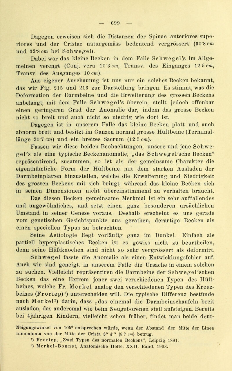 Dagegen erweisen sich die Distanzen der Spinae anteriores supe- riores und der Cristae naturgemäss bedeutend vergrössert (30'8 cm und 32'8cm bei Schwege!). Dabei war das kleine Becken in dem Falle Schwegel's im Allge- meinen verengt (Conj. vera lO S cm, Transv. des Einganges 12-5 cm, Transv. des Ausganges 10 cm). Aus eigener Anschauung ist uns nur ein solches Becken bekannt, das wir Fig. 215 und 216 zur Darstellung bringen. Es stimmt, was die Deformation der Darmbeine und die Erweiterung des grossen Beckens anbelangt, mit dem Falle Schwegel's überein, stellt jedoch offenbar einen geringeren Grad der Anomalie dar, indem das grosse Becken nicht so breit und auch nicht so niedrig wie dort ist. Dagegen ist in unserem Falle das kleine Becken platt und auch abnorm breit und besitzt im Ganzen normal grosse Hüftbeine (Terminal- länge 20 7 cm) und ein breites Sacrum (12'5 cm). Fassen wir diese beiden Beobachtungen, unsere und jene Schwe- geTs als eine typische Beckenanomalie^ „das SchwegeFsche Becken repräsentirend, zusammen, so ist als der gemeinsame Charakter die eigenthümliche Form der Hüftbeine mit dem starken Ausladen der Darmbeinplatten hinzustellen, welche die Erweiterung und Niedrigkeit des grossen Beckens mit sich bringt, während das kleine Becken sich in seinen Dimensionen nicht übereinstimmend zu verhalten braucht. Das diesen Becken gemeinsame Merkmal ist ein sehr auffallendes und ungewöhnliches, und setzt einen ganz besonderen ursächlichen Umstand in seiner Genese voraus. Deshalb erscheint es uns gerade vom genetischen Gesichtspunkte aus gerathen, derartige Becken als einen speciellen Typus zu betrachten. Seine Aetiologie liegt vorläufig ganz im Dunkel. Einfach als partiell hyperplastisches Becken ist es gewiss nicht zu beurtheilen, denn seine Hüftknochen sind nicht so sehr vergrössert als deformirt. Schwegel fasste die Anomalie als einen Entwicklungsfehler auf. Auch wir sind geneigt, in unserem Falle die Ursache in einem solchen zu suchen. Vielleicht repräsentiren die Darmbeine der SchwegeTschen Becken das eine Extrem jener zwei verschiedenen Typen des Hüft- beines, welche Fr. Merkel analog den verschiedenen Typen des Kreuz- beines (Froriep)i) unterscheiden will. Die typische Differenz bestünde nach Merkel^) darin, dass „das einemal die Darmbeinschaufeln breit ausladen, das anderemal wie beim Neugeborenen steil aufsteigen. Bereits bei 4jährigen Kindern, vielleicht schon früher, findet man beide deut- Neigungswinkel von 106^ entsprechen würde, wenn der Abstand der Mitte der Linea innominata von der Mitte der Crista 3 4' (8 7 em) betrug. 1) Froriep, „Zwei Typen des normalen Beckens, Leipzig 1881. 2) Merkel-Bonnet, Anatomische Hefte. XXIL Band, 1903.