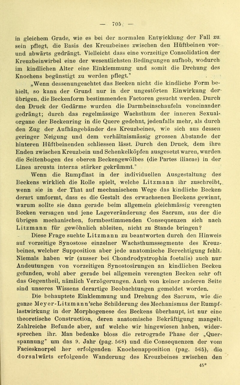 — 705/ — in gleichem Grade, wie es bei der normalen Entwicklung der Fall zu sein pflegt, die Basis des Kreuzbeines zwischen den Hüftbeinen vor- und abwärts gedrängt. Vielleicht dass eine vorzeitige Consolidation der Kreuzbeinwirbel eine der wesentlichsten Bedingungen auf hob; wodurch im kindlichen Alter eine Einklemmung und somit die Drehung des Knochens begünstigt zu werden pflegt. „Wenn dessenungeachtet das Becken nicht die kindliche Form be- hielt, so kann der Grund nur in der ungestörten Einwirkung der- übrigen, die Beckenform bestimmenden Factoren gesucht werden. Durch den Druck der Gedärme wurden die Darmbeinschaufeln voneinanderi gedrängt; durch das regelmässige Wachsthum der inneren Sexual-, Organe der Beckenring in die Quere gedehnt, jedenfalls mehr, als durch den Zug der Aufhängebänder des Kreuzbeines, wie sich aus dessen geringer Neigung und dem verhältnismässig grossen Abstände der hinteren Hüftbeinenden schliessen lässt. Durch den Druck, dem ihre Enden zwischen Kreuzbein und Schenkelköpfen ausgesetzt waren, wurden, die Seitenbogen des oberen Beckengewölbes (die Partes iliacae) in der Linea arcuata interna stärker gekrümmt. Wenn die Rumpflast in der individuellen Ausgestaltung des Beckens wirklich die Rolle spielt, welche Litzmann ihr zuschreibt,.^ wenn sie in der That auf mechanischem Wege das kindliche Beckeni derart umformt, dass es die Gestalt des erwachsenen Beckens gewinnt, warum sollte sie dann gerade beim allgemein gleichmässig verengten Becken versagen und jene Lageveränderung des Sacrum, aus der die übrigen mechanischen, formbestimmenden Consequenzen sich nach Litzmann für gewöhnlich ableiten, nicht zu Stande bringen? Diese Frage suchte Litzmann zu beantworten durch den Hinweis auf vorzeitige Synostose einzelner Wachsthumssegmente des Kreuz- beines, welcher Supposition aber jede anatomische Berechtigung fehlt. Niemals haben wir (ausser bei Chondrodystrophia foetalis) auch nur Andeutungen von vorzeitigen Synostosirungen an kindlichen Becken gefunden, wohl aber gerade bei allgemein verengten Becken sehr oft das Gegentheil, nämlich Verzögerungen. Auch von keiner anderen Seite sind unseres Wissens derartige Beobachtungen gemeldet worden. Die behauptete Einklemmung und Drehung des Sacrum, wie die ganze Meyer-Litzmann'sche Schilderung des Mechanismus derRumpf- lastwirkung in der Morphogenese des Beckens überhaupt, ist nur eine theoretische Construction, deren anatomische Bekräftigung mangelt. Zahlreiche Befunde aber, auf welche wir hingewiesen haben, wider- sprechen ihr. Man bedenke bloss die retrograde Phase der „Quer- spannung um das 9. Jahr (pag. 568) und die Consequenzen der vom Faciesknorpel her erfolgenden Knochenapposition (pag. 565), die dorsalwärts erfolgende Wanderung des Kreuzbeines zwischen den 45*