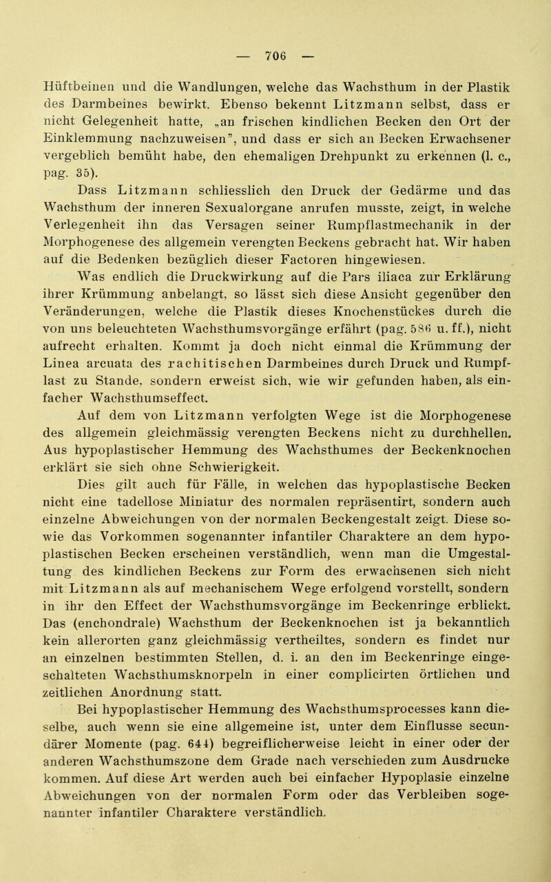 Hüftbeinen und die Wandlungen, welche das Wachsthum in der Plastik des Darmbeines bewirkt. Ebenso bekennt Litzmann selbst, dass er nicht Gelegenheit hatte, ^an frischen kindlichen Becken den Ort der Einklemmung nachzuweisen, und dass er sich an Becken Erwachsener vergeblich bemüht habe, den ehemaligen Drehpunkt zu erkennen (1. c, pag. 35). Dass Litzmann schliesslich den Druck der Gedärme und das Wachsthum der inneren Sexualorgane anrufen musste, zeigt, in welche Verlegenheit ihn das Versagen seiner Rumpflastmechanik in der Morphogenese des allgemein verengten Beckens gebracht hat. Wir haben auf die Bedenken bezüglich dieser Factoren hingewiesen. Was endlich die Druckwirkung auf die Pars iliaca zur Erklärung ihrer Krümmung anbelangt, so lässt sich diese Ansicht gegenüber den Veränderungen, welche die Plastik dieses Knochenstückes durch die von uns beleuchteten Wachsthumsvorgänge erfährt (pag. 586 u. ff.), nicht aufrecht erhalten. Kommt ja doch nicht einmal die Krümmung der Linea arcuata des rachitischen Darmbeines durch Druck und Rumpf- last zu Stande, sondern erweist sich, wie wir gefunden haben, als ein- facher Wachsthumseffect. Auf dem von Litzmann verfolgten Wege ist die Morphogenese des allgemein gleichmässig verengten Beckens nicht zu durchhellen. Aus hypoplastischer Hemmung des Wachsthumes der Beckenknochen erklärt sie sich ohne Schwierigkeit. Dies gilt auch für Fälle, in welchen das hypoplastische Becken nicht eine tadellose Miniatur des normalen repräsentirt, sondern auch einzelne Abweichungen von der normalen Beckengestalt zeigt. Diese so- wie das Vorkommen sogenannter infantiler Charaktere an dem hypo- plastischen Becken erscheinen verständlich, wenn man die Umgestal- tung des kindlichen Beckens zur Form des erwachsenen sich nicht mit Litzmann als auf mechanischem Wege erfolgend vorstellt, sondern in ihr den Effect der Wachsthumsvorgänge im Beckenringe erblickt. Das (enchondrale) Wachsthum der Beckenknochen ist ja bekanntlich kein allerorten ganz gleichmässig vertheiltes, sondern es findet nur an einzelnen bestimmten Stellen, d. i. an den im Beckenringe einge- schalteten Wachsthumsknorpeln in einer complicirten örtlichen und zeitlichen Anordnung statt. Bei hypoplastischer Hemmung des Wachsthumsprocesses kann die- selbe, auch wenn sie eine allgemeine ist, unter dem Einflüsse secun- därer Momente (pag. 644) begreiflicherweise leicht in einer oder der anderen Wachsthumszone dem Grade nach verschieden zum Ausdrucke kommen. Auf diese Art werden auch bei einfacher Hypoplasie einzelne Abweichungen von der normalen Form oder das Verbleiben soge- nannter infantiler Charaktere verständlich.