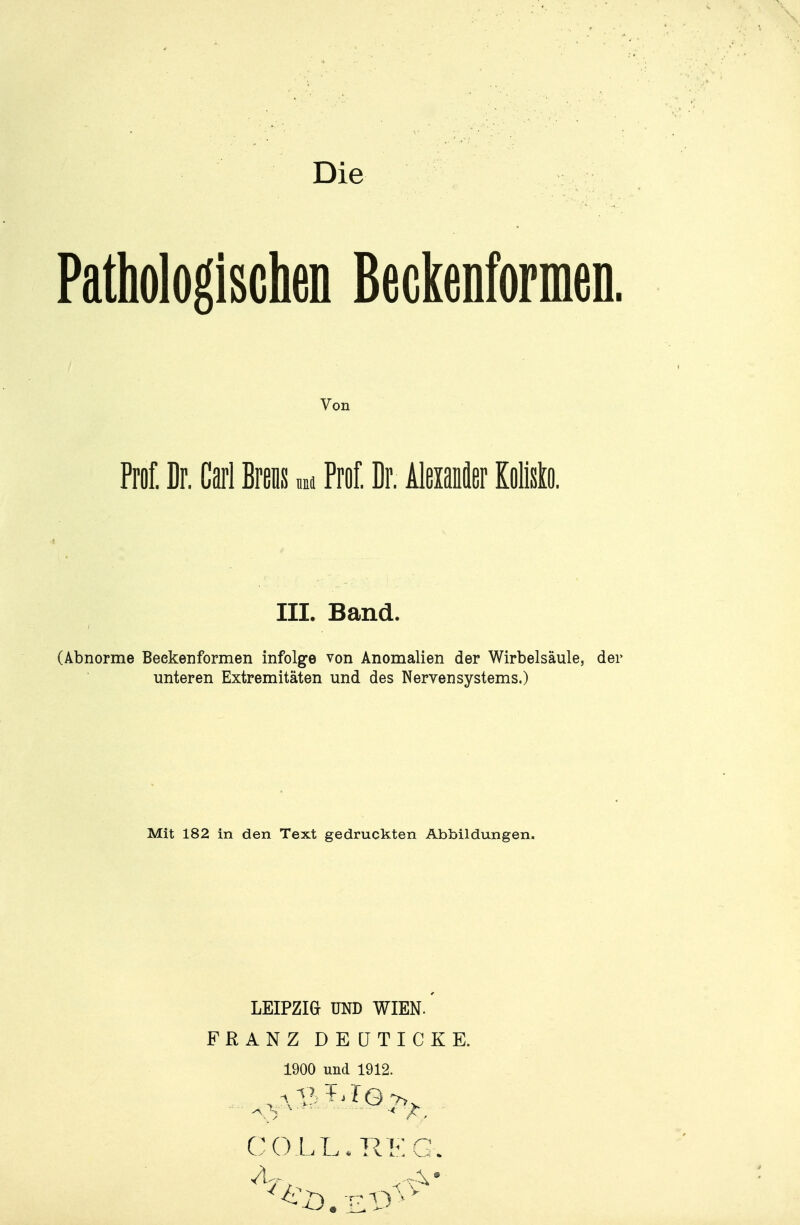 Die Pathologischen ßeGkenformeD. Von Prof. Dr. Carl Breiis m Prof. Dr. Aleianäer Kolisto. III. Band. \.bnorme Beekenformen infolge von Anomalien der Wirbelsäule, der unteren Extremitäten und des Nervensystems.) Mit 182 in den Text gedruckten Abbildungen. LEIPZIG UND WIEN. FRANZ DEÜTICKE. 1900 und 1912. X . . . .^-^ CO.LL.RKG.