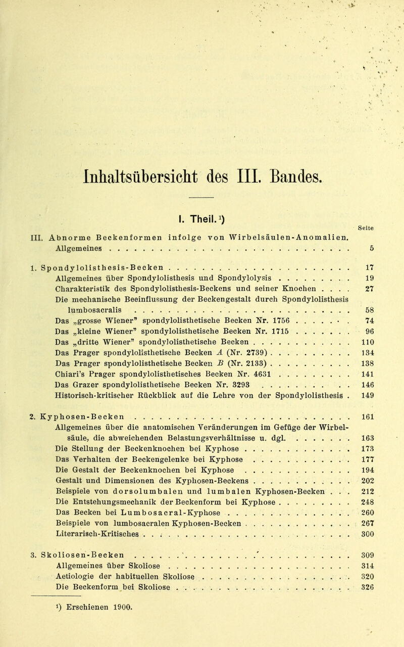 I. Theil.i) Seite III. Abnorme Beckenformen infolge von Wirbelsäulen-Anomalien. Allgemeines 5 1. Spondylolisthesis-Becken 17 Allgemeines über Spondylolisthesis und Spondylolysis 19 Charakteristik des Spondylolisthesis-Beckens und seiner Knochen .... 27 Die mechanische Beeinflussung der Beckengestalt durch Spondylolisthesis lumbosacralis 58 Das „grosse Wiener spondylolisthetische Becken Nr. 1756 • . 74 Das „kleine Wiener spondylolisthetische Becken Nr. 1715 96 Das „dritte Wiener spondylolisthetische Becken 110 Das Prager spondylolisthetische Becken Ä (Nr. 2739) 134 Das Prager spondylolisthetische Becken JB (Nr. 2133) 138 Chiari's Prager spondylolisthetisches Becken Nr. 4631 141 Das Grazer spondylolisthetische Becken Nr. 3293 . . . 146 Historisch-kritischer Rückblick auf die Lehre von der Spondylolisthesis . 149 2. Kyphosen-Becken 161 Allgemeines über die anatomischen Veränderungen im Gefüge der Wirbel- säule, die abweichenden Belastungsverhältnisse u. dgl 163 Die Stellung der Beckenknochen bei Kyphose 173 Das Verhalten der Beckengelenke bei Kyphose 177 Die Gestalt der Beckenknochen bei Kyphose 194 Gestalt und Dimensionen des Kyphosen-Beckens 202 Beispiele von dorsolumbalen und lumbalen Kyphosen-Becken . . . 212 Die Entstehungsmechanik der Beckenform bei Kyphose 248 Das Becken bei Lumbosacral-Kyphose 260 Beispiele von lumbosacralen Kyphosen-Becken 267 Literarisch-Kritisches 300 3. Skoliosen-Becken ' 309 Allgemeines über Skoliose 314 Aetiologie der habituellen Skoliose 320 Die Beckenform bei Skoliose 326 1) Erschienen 1900.