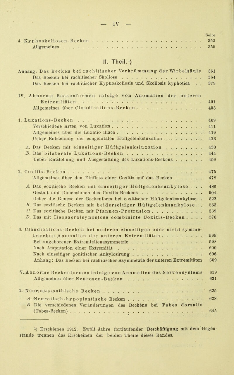 Seite 4. Kyphoskoliosen-Becken 353 Allgemeines 355 II. Theil.i) Anhang: Das Becken bei rachitischer Verkrümmung der Wirbelsäule 361 Das Becken bei rachitischer Skoliose 364 Das Becken bei rachitischer Kyphoskoliosis und Skoliosis kyphotica . . 379 IV. Abnorme Beekenformen infolge von Anomalien der unteren Extremitäten. 401 Allgemeines über Claudications-Beeken 403 1. Luxations-Becken 409 Verschiedene Arten von Luxation 411 Allgemeines über die Luxatio iliaca . 419 lieber Entstehung der congenitalen Hüftgelenksluxation . 426 Ä. Das Becken mit einseitiger Hüftgelenksluxation ........ 430 £. Das bilaterale Luxations-Becken 444 Ueber Entstehung und Ausgestaltung des Luxations-Beckens ...... 456 2. Coxitis-Becken . . . 475 Allgemeines über den Einfluss einer Coxitis auf das Becken 478 A. Das coxitische Becken mit einseitiger Hüftgelenksankylose . . . 486 Gestalt und Dimensionen des Coxitis-Beckens 504 Ueber die Genese der Beckenform bei coxitischer Hüftgelenksankylose . 522 -B. Das coxitische Becken mit beiderseitiger Hüftgelenksankylose. . 533 C. Das coxitische Becken mit Pfannen-Protrusion 539 B. Das mit Ileosaqralsynostose combinirte Coxitis-Becken .... 576 3. Claudications-Beeken bei anderen einseitigen oder nicht symme- trischen Anomalien der unteren Extremitäten 595 Bei angeborener Extremitätenasymmetrie 598 Nach Amputation einer Extremität 600 Nach einseitiger gonitischer Ankylosirung 606 Anhang: Das Becken bei rachitischer Asymmetrie der unteren Extremitäten 609 V. Abnorme Beckenformen infolge von Anomalien des Nervensystems 619 Allgemeines über Neurosen-Becken 621 1. Neurosteopathische Becken 625 A. Neurotisch-hypoplastische Becken . 628 B. Die verschiedenen Veränderungen des Beekens bei Tabes dorsalis (Tabes-Becken) • • • • 6^5 1) Erschienen 1912. Zwölf Jahre fortlaufender Beschäftigung mit dem Gegen- stande trennen das Erscheinen der beiden Theile dieses Bandes.