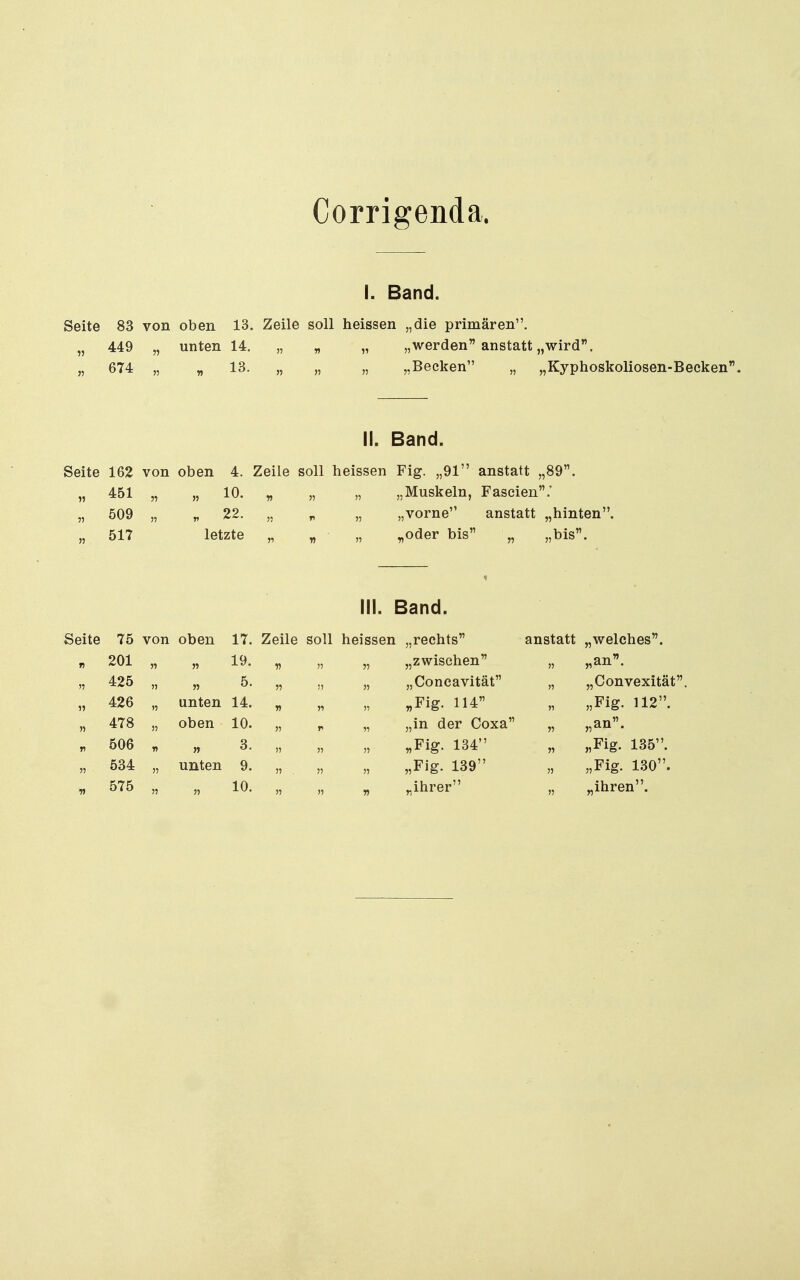 I. Band. Seite 83 von oben 13. Zeile soll heissen „die primären. „ 449 „ unten 14. „ „ „ „werden anstatt „wird''. „ 674 „ „ 13. „ „ „ „Becken „ „Kyphoskoliosen-Beeken II. Band. Seite 162 von oben 4. Zeile soll heissen Fig. „91 anstatt „89. „ 451 „ „ 10. „ „ „ „Muskeln, Faseien.' „ 509 „ „ 22. „ „ „ „vorne anstatt „hinten. „ 517 letzte „ « » „oder bis „ „bis. III. Band. Seite 75 von oben 17. Zeile soll heissen „rechts' 201 425 426 478 506 534 575 „ 19. 5. unten 14. oben 10. 3. unten 9. 10. „zwischen „Concavität „Fig. 114 „in der Coxa „Fig. 134 „Fig. 139 ^ihrer anstatt „welches. „an. „ „Oonvexität. „ „Fig. 112. „an. „ „Fig. 135. „ „Fig. 130. „ihren.