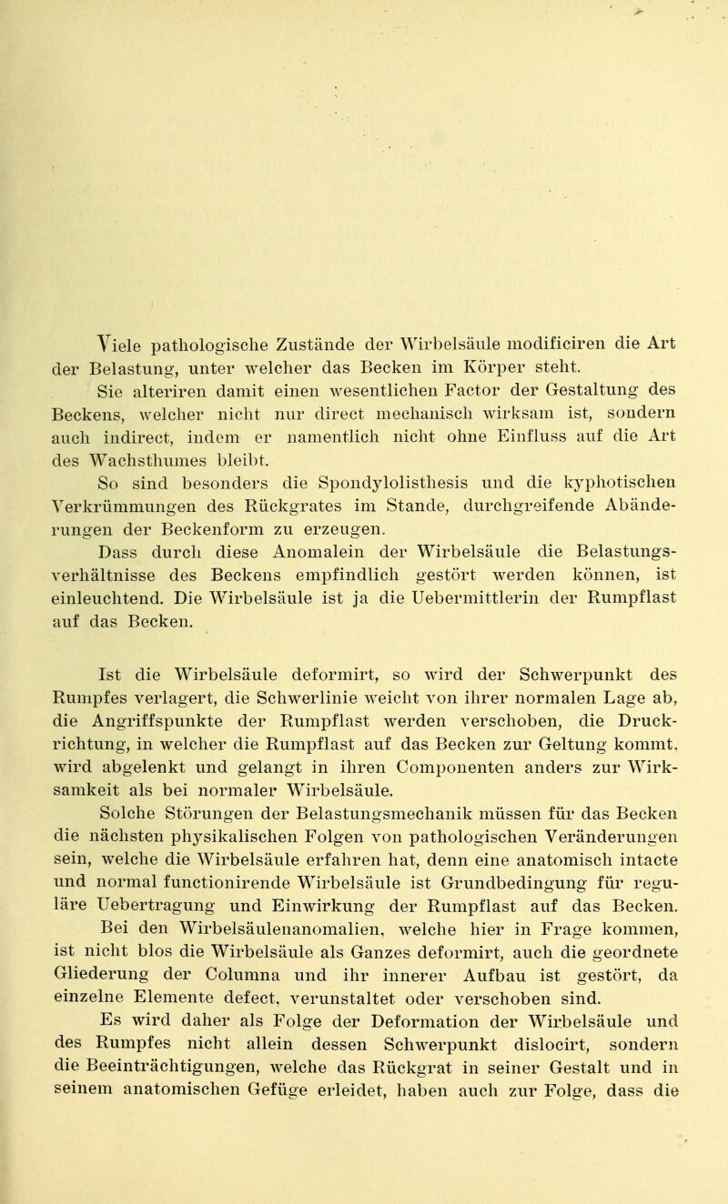 Viele pathologische Zustände der Wirbelsäule modificiren die Art der Belastung, unter welcher das Becken im Körper steht. Sie alteriren damit einen wesentlichen Factor der Gestaltung des Beckens, welcher nicht nur direct mechanisch wirksam ist, sondern auch indirect, indem er namentlich nicht ohne Einfluss auf die Art des Wachsthumes bleibt. So sind besonders die Spondylolisthesis und die kyphotischen Verkrümmungen des Rückgrates im Stande, durchgreifende Abände- rungen der Beckenform zu erzeugen. Dass durch diese Anomalein der Wirbelsäule die Belastungs- verhältnisse des Beckens empfindlich gestört werden können, ist einleuchtend. Die Wirbelsäule ist ja die Uebermittlerin der Rumpf last auf das Becken. Ist die Wirbelsäule deformirt, so wird der Schwerpunkt des Rumpfes verlagert, die Schwerlinie weicht von ihrer normalen Lage ab, die Angriffspunkte der Rumpflast werden verschoben, die Druck- richtung, in welcher die Rumpflast auf das Becken zur Geltung kommt, wird abgelenkt und gelangt in ihren Componenten anders zur Wirk- samkeit als bei normaler Wirbelsäule. Solche Störungen der Belastungsmechanik müssen für das Becken die nächsten physikalischen Folgen von pathologischen Veränderungen sein, welche die Wirbelsäule erfahren hat, denn eine anatomisch intacte und normal functionirende Wirbelsäule ist Grundbedingung für regu- läre Uebertragung und Einwirkung der Rumpflast auf das Becken. Bei den Wirbelsäulenanomalien, welche hier in Frage kommen, ist nicht blos die Wirbelsäule als Ganzes deformirt, auch die geordnete Gliederung der Colunma und ihr innerer Aufbau ist gestört, da einzelne Elemente defect, verunstaltet oder verschoben sind. Es wird daher als Folge der Deformation der Wirbelsäule und des Rumpfes nicht allein dessen Schwerpunkt dislocirt, sondern die Beeinträchtigungen, welche das Rückgrat in seiner Gestalt und in seinem anatomischen Gefüge erleidet, haben auch zur Folge, dass die