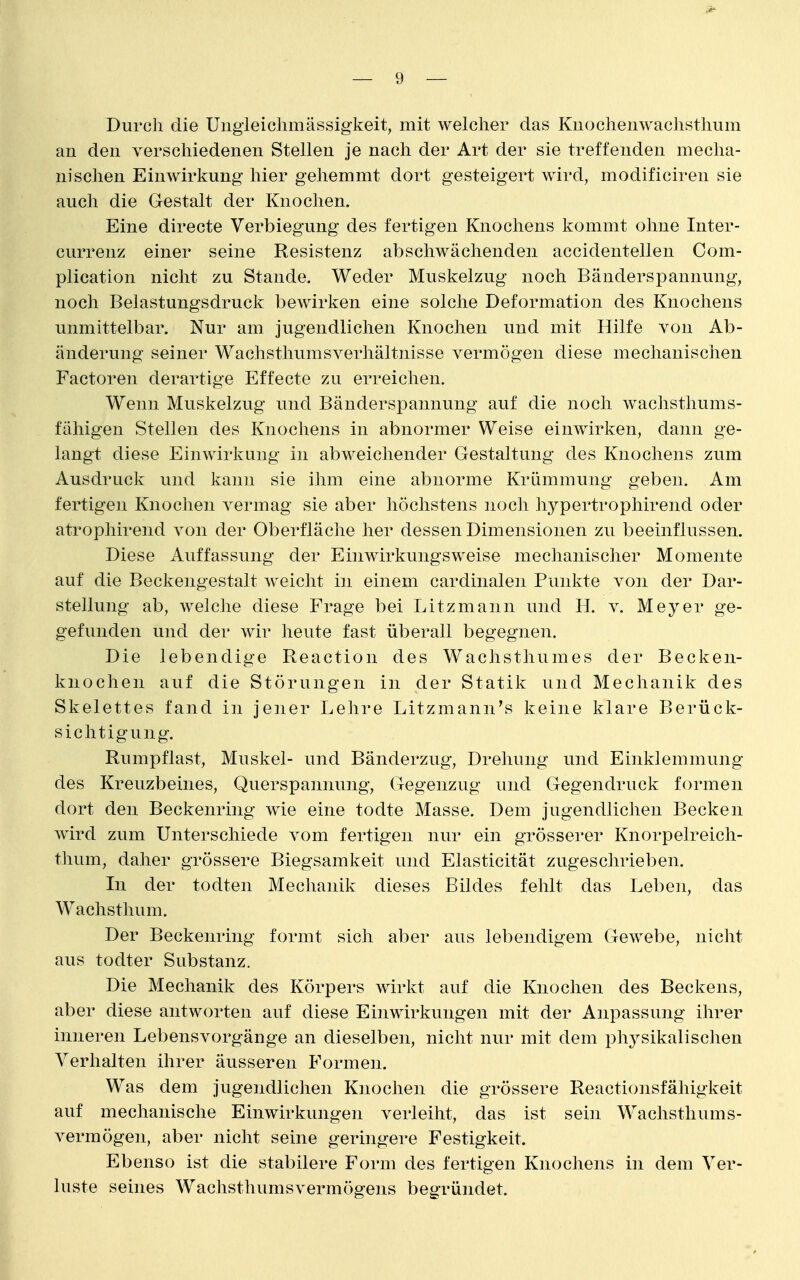 Durch die Uiigieiclimässigkeit, mit welcher das Kuochenwaclisthum an den verschiedenen Stellen je nach der Art der sie treffenden mecha- nischen Einwirkung hier gehemmt dort gesteigert wird, modificiren sie auch die Gestalt der Knochen. Eine directe Verbiegung des fertigen Knochens kommt ohne Inter- currenz einer seine Resistenz abschwächenden accidentellen Com- plication nicht zu Stande. Weder Muskelzug noch Bänderspannung, noch Belastungsdruck bewirken eine solche Deformation des Knochens unmittelbar. Nur am jugendlichen Knochen und mit Hilfe von Ab- änderung seiner Wachsthumsverhältnisse vermögen diese mechanischen Factoren derartige Effecte zu erreichen. Wenn Muskelzug und Bänderspannung auf die noch wachsthums- fähigen Stellen des Knochens in abnormer Weise einwirken, dann ge- langt diese Einwirkung in abweichender Gestaltung des Knochens zum Ausdruck und kann sie ihm eine abnorme Krümmung geben. Am fertigen Knochen vermag sie aber höchstens noch hypertrophirend oder atrophirend von der Oberfläche her dessen Dimensionen zu beeinflussen. Diese Auffassung der Einwirkungsweise mechanischer Momente auf die Beckengestalt weicht in einem cardinalen Punkte von der Dar- stellung ab, welche diese Frage bei Litzmann und H. v. Meyer ge- gefunden und der wir heute fast überall begegnen. Die lebendige Reaction des Wachsthumes der Becken- knochen auf die Störungen in der Statik und Mechanik des Skelettes fand in jener Lehre Litzmann^s keine klare Berück- sichtigung. Rumpflast, Muskel- und Bänderzug, Drehung und Einklemmung des Kreuzbeines, Querspannung, Gegenzug und Gegendruck formen dort den Beckenring wie eine todte Masse. Dem jugendlichen Becken wird zum Unterschiede vom fertigen nur ein grösserer Knorpelreich- thum, daher grössere Biegsamkeit und Elasticität zugeschrieben. In der todten Mechanik dieses Bildes fehlt das Leben, das Wachsthum. Der Beckenring formt sich aber aus lebendigem Gewebe, nicht aus todter Substanz. Die Mechanik des Körpers wirkt auf die Knochen des Beckens, aber diese antworten auf diese Einwirkungen mit der Anpassung ihrer inneren Lebensvorgänge an dieselben, nicht nur mit dem physikalischen Verhalten ihrer äusseren Formen. Was dem jugendlichen Knochen die grössere Reactionsfähigkelt auf mechanische Einwirkungen verleiht, das ist sein Wachsthums- vermögen, aber nicht seine geringere Festigkeit. Ebenso ist die stabilere Form des fertigen Knochens in dem Ver- luste seines Wachsthumsvermögens begründet.