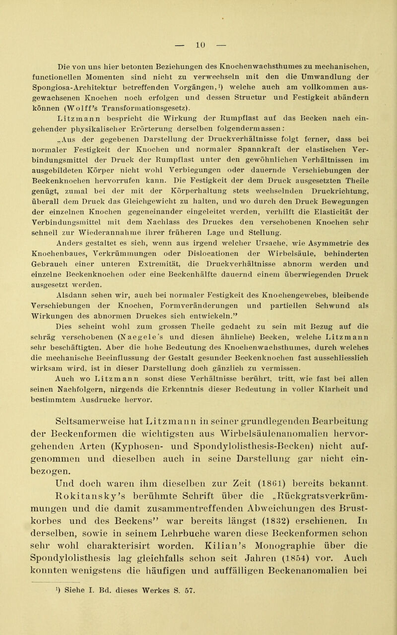 — 10 — Die von uns hier betonten Beziehungen des Knochenwachsthumes zu mechanischen, functionellen Momenten sind nicht zu verwechseln mit den die Umwandlung der Spongiosa-Architektur betreffenden Vorgängen,^) welche auch am vollkommen aus- gewachsenen Knochen noch erfolgen und dessen Structur und Festigkeit abändern können (Wolff's Transformationsgesetz). Litzmann bespricht die Wirkung der Rumpflast auf das Becken nach ein- gehender physikalischer Erörterung derselben folgendermassen : „Aus der gegebenen Darstellung der Druckverhältnisse folgt ferner, dass bei normaler Festigkeit der Knochen und normaler Spannkraft der elastischen Ver- bindungsmittel der Druck der Rumpf last unter den gewöhnlichen Verhältnissen im ausgebildeten Körper nicht wohl Verbiegungen oder dauernde Verschiebungen der Beckenknochen hervorrufen kann. Die Festigkeit der dem Druck ausgesetzten Theile genügt, zumal bei der mit der Körperhaltung stets wechselnden Druckrichtung, überall dem Druck das Gleichgewicht zu halten, und wo durch den Druck Bewegungen der einzelnen Knochen gegeneinander eingeleitet werden, verhilft die Elasticität der Verbindungsmittel mit dem Nachlass des Druckes den verschobenen Knochen sehr sehneil zur Wiederannahme ihrer früheren Lage und Stellung. Anders gestaltet es sich, wenn aus irgend welcher Ursache, wie Asymmetrie des Knochenbaues, Verkrümmungen oder Dislocationen der Wirbelsäule, behinderten Gebrauch einer unteren Extremität, die Druckverhältnisse abnorm werden und einzelne Beckenknochen oder eine Beckenhälfte dauernd einem überwiegenden Druck ausgesetzt werden. Alsdann sehen wir, auch bei normaler Festigkeit des Knochengewebes, bleibende Verschiebungen der Knochen, Formveränderungen und partiellen Schwund als Wirkungen des abnormen Druckes sich entwickeln. Dies scheint wohl zum grossen Theile gedacht zu sein mit Bezug auf die schräg verschobenen (Naegele's und diesen ähnliche) Becken, welche Litzmann sehr beschäftigten. Aber die hohe Bedeutung des Knochenwachsthumes, durch welches die mechanische Beeinflussung der Gestalt gesunder Beckenknochen fast ausschliesslich wirksam wird, ist in dieser Darstellung doch gänzlich zu vermissen. Auch wo Litzmann sonst diese Verhältnisse berührt, tritt, wie fast bei allen seinen Nachfolgern, nirgends die Erkenntnis dieser Bedeutung in voller Klarheit und bestimmtem Ausdrucke hervor. Seltsamerweise hat Litzmaiiii in seiner gTundlegendeu Bearbeitung der Beckenformen die wichtigsten aus Wirbelsäulenanomalien hervor- gehenden Arten (Kyphosen- und Spondylolisthesis-Becken) nicht auf- genommen und dieselben auch in seine Darstellung gar nicht ein- bezogen. Und doch waren ihm dieselben zur Zeit (1861) bereits bekannt. Rokitansky's berühmte Schrift über die „Rückgratsverkrüm- mungen und die damit zusammentreffenden Abweichungen des Brust- korbes und des Beckens war bereits längst (1832) erschienen. In derselben, sowie in seinem Lehrbuche waren diese Beckenformen schon sehr wohl charakterisirt worden. Kilian's Monographie über die Spondylolisthesis lag gleichfalls schon seit Jahren (1854) vor. Auch konnten wenigstens die häufigen und auffälligen Beckenanomalien bei