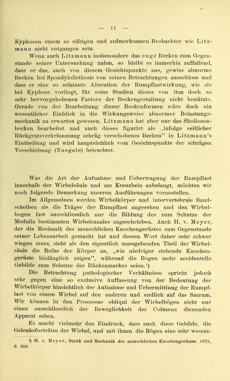 Kyphosen einem so eifrigen und aufmerksamen Beobachter wie Litz- mann nicht entgangen sein. Wenn auch Litzmann insbesondere das enge Becken zum Gegen- stande seiner Untersuchung nahm, so bleibt es immerhin auffallend^ dass er das, auch von diesem Gesichtspunkte aus, gewiss abnorme Becken bei Spondylolisthesis von seinen Betrachtungen ausschloss und dass er eine so eclatante Alteration der Rumpflastwirkung, wie sie bei Kyphose vorliegt, für seine Studien dieses von ihm doch so sehr hervorgehobenen Factors der Beckengestaltung nicht benützte. Gerade von der Bearbeitung dieser Beckenformen Aväre doch ein wesentlicher Einblick in die Wirkungsweise abnormer Belastungs- mechanik zu erwarten gewesen. Litzmann hat aber nur das Skoliosen- becken bearbeitet und auch dieses figurirt als „infolge seitlicher Rückgratsverkrümmung schräg verschobenes Becken in Litzmanu's Eintheilung und wird hauptsäclilich vom Gesichtspunkte der schrägen Verschiebung (Naegele) betrachtet Was die Art der Aufnahme und Uebertragung der Rumpflast innerhalb der Wirbelsäule und am Kreuzbein anbelangt, möchten wir noch folgende Bemerkung unseren Ausführungen voranstellen. Im Allgemeinen werden Wirbelkörper und intervertebrale Band- scheiben als die Träger der Rumpf last augesehen und den Wirbel- bogen fast ausschliesslich nur die Bildung des zum Schutze der Medulla bestimmten Wirbelcanales zugeschrieben. Auch H. v. Meyer, der die Mechanik des menschlichen Knochengerüstes zum Gegenstande seiner Lebensarbeit gemacht hat und dessen Wort daher sehr schwer Aviegen muss, sieht als den eigentlich massgebenden Theil der Wirbel- säule die Reihe der Körper an, „wie niedriger stehende Knochen- gerüste hinlänglich zeigen, während die Bogen mehr accidentelle Gebilde zum Schutze des Rückenmarkes seien, i) Die Betrachtung pathologischer Verhältnisse spricht jedoch sehr gegen eine so exclusive Auffassung von der Bedeutung der Wirbelkörper hinsichtlich der Aufnahme und Uebermittlung der Rumpf- last von einem Wirbel auf den anderen und endlich auf das Sacrum. Wir können in den Processus obliqui der Wirbelbögen nicht nur einen ausschliesslich der Beweglichkeit der Columna dienenden Apparat sehen. Es macht vielmehr den Eindruck, dass auch diese Gebilde, die Gelenksfortsätze der Wirbel, und mit ihnen die Bögen eine sehr wesent- 1) H. V. Meyer, Statik und Mechanik des menschlichen Knochengerüstes. 1873, S. 208.