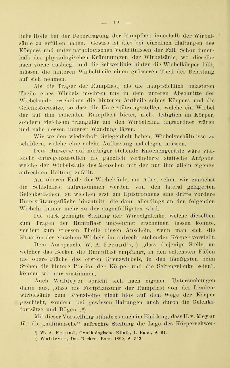 liclie Rolle bei der Uebertraguiig der Rumpflast innerhalb der Wirbel- säule zu erfüllen haben. Gewiss ist dies bei einzelnen Haltungen des Körpers und unter pathologischen Verhältnissen der Fall. Schon inner- halb der physiologischen Krümmungen der Wirbelsäule, wo dieselbe nach vorne ausbiegt und die Schwerlinie hinter die Wirbelkörper fällt, müssen die hinteren Wirbeltheile einen grösseren Theil der Belastung auf sich nehmen. Als die Träger der Rumpflast, als die hauptsächlich belasteten Theile eines Wirbels möchten uns in dem unteren Abschnitte der Wirbelsäule erscheinen die hinteren Antheile seines Körpers und die Gelenksfortsätze, so dass die Unterstützungsstellen, welche ein Wirbel der auf ihm ruhenden Rumpflast bietet, nicht lediglich im Körper, sondern gleichsam triangulär um den Wirbelcanal angeordnet wären und nahe dessen innerer Wandung lägen. Wir werden wiederholt Gelegenheit haben, Wirbelverhältnisse zu schildern, welche eine solche Auffassung nahelegen müssen. Dem Hinweise auf niedriger stehende Knochengerüste wäre viel- leicht entgegenzustellen die gänzlich veränderte statische Aufgabe, welche der Wirbelsäule des Menschen mit der nur ihm allein eigenen aufrechten Haltung zufällt. Am oberen Ende der Wirbelsäule, am Atlas, sehen wir zunächst die Schädellast aufgenommen werden von den lateral gelagerten Gelenksflächen, zu welchen erst am Epistropheus eine dritte vordere Unterstützungsfläche hinzutritt, die dann allerdings an den folgenden Wirbeln immer mehr zu der augenfälligsten wird. Die stark geneigte Stellung der Wirbelgelenke, welche dieselben zum Tragen der Rumpflast ungeeignet erscheinen lassen könnte, verliert zum grossen Theile diesen Anschein, wenn man sich die Situation des einzelnen Wirbels im aufrecht stehenden Körper vorstellt. Dem Ausspruche W. A. Freund's,^) „dass diejenige Stelle, an welcher das Becken die Rumpflast empfängt, in den seltensten Fällen die obere Fläche des ersten Kreuzwirbels, in den häufigsten beim Stehen die hintere Portion der Körper und die Seitengelenke seien, können wir nur zustimmen. Auch Wald ey er spricht sich nach eigenen Untersuchungen dahin aus, „dass die Fortpflanzung der Rumpflast von der Lenden- Avirbelsäule zum Kreuzbeine nicht blos auf dem Wege der Körper geschieht, sondern bei gewissen Haltungen auch durch die Gelenks- fortsätze und Bögen. 2) Mit dieser Vorstellung stünde es auch im Einklang, dass H. v. Mej^er für die „militärische aufrechte Stellung die Lage des Körperschwer- 1) W. A. Freund, Gynäkologische Klinik, I. Band, S. 61.