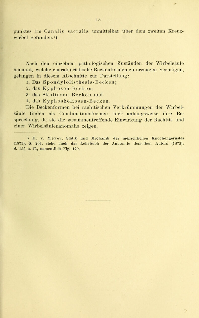 wirbel gefunden. ^) Nach den einzelnen pathologischen Zuständen der Wirbelsäule benannt, welche charakteristische Beckenformen zu erzeugen vermögen, gelangen in diesem Abschnitte zur Darstellung: 1. Das Spondylolisthesis-Becken; 2. das Kyphosen-Becken; 3. das Skoliosen-Becken und 4. das Kyphoskoliosen-Becken. Die Beckenformen bei rachitischen Verkrümmungen der Wirbel- säule finden als Combinationsformen hier anhangsweise ihre Be- sprechung, da sie die zusammentreffende Einwirkung der Rachitis und einer Wirbelsäulenanomalie zeigen. ') H. V. Meyer, Statik und Mechanik des menschlichen Knochengerüstes (1873), S. 204, siehe auch das Lehrbuch der Anatomie desselben Autors (1873), S. 155 u. ff., namentlich Fig. 120.