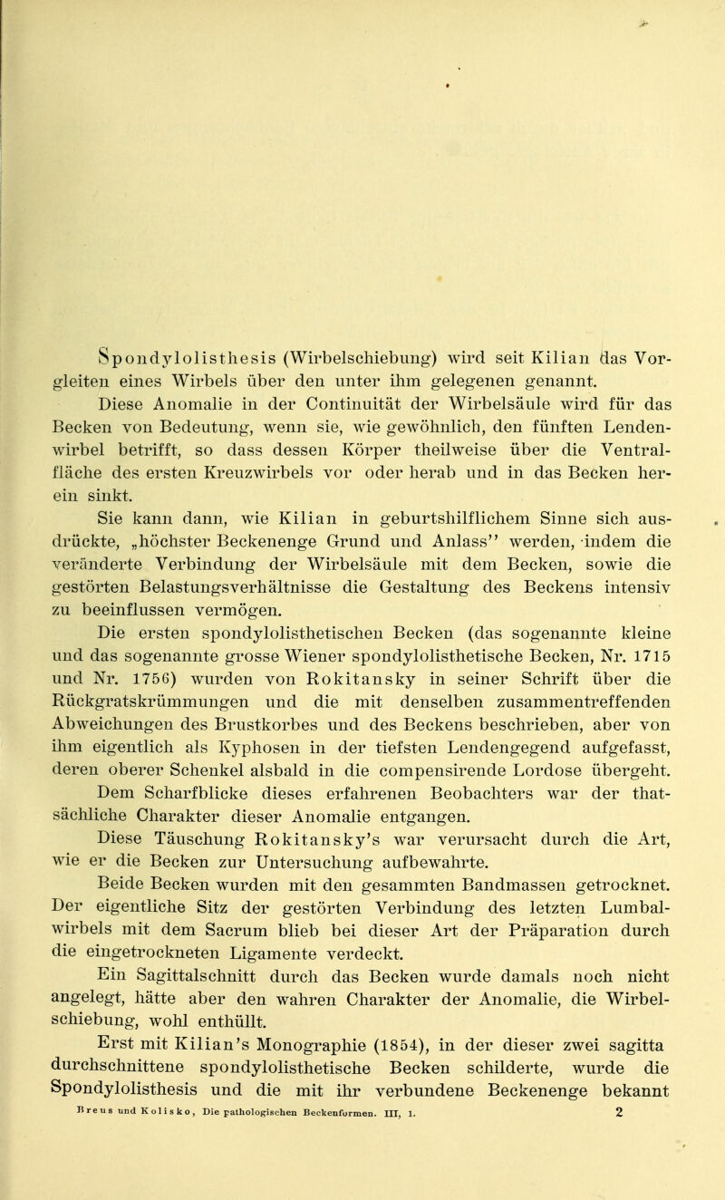 Spondylolisthesis (Wirbelschiebung) wird seit Kilian das Vor- gleiten eines Wirbels über den unter ihm gelegenen genannt. Diese Anomalie in der Continuität der Wirbelsäule wird für das Becken von Bedeutung, wenn sie, wie gewöhnlich, den fünften Lenden- wirbel betrifft, so dass dessen Körper theilweise über die Ventral- fläche des ersten Kreuzwirbels vor oder herab und in das Becken her- ein sinkt. Sie kann dann, wie Kilian in geburtshilflichem Sinne sich aus- drückte, „höchster Beckenenge Grund und Anlass werden, indem die veränderte Verbindung der Wirbelsäule mit dem Becken, sowie die gestörten Belastungsverhältnisse die Gestaltung des Beckens intensiv zu beeinflussen vermögen. Die ersten spondylolisthetischen Becken (das sogenannte kleine und das sogenannte grosse Wiener spondylolisthetische Becken, Nr. 1715 und Nr. 1756) wurden von Rokitansky in seiner Schrift über die Rückgratskrümmungen und die mit denselben zusammentreffenden Abweichungen des Brustkorbes und des Beckens beschrieben, aber von ihm eigentlich als Kyphosen in der tiefsten Lendengegend aufgefasst, deren oberer Schenkel alsbald in die compensirende Lordose übergeht. Dem Scharfblicke dieses erfahrenen Beobachters war der that- sächliche Charakter dieser Anomalie entgangen. Diese Täuschung Rokitansky's war verursacht durch die Art, wie er die Becken zur Untersuchung aufbewahrte. Beide Becken wurden mit den gesammten Bandmassen getrocknet. Der eigentliche Sitz der gestörten Verbindung des letzten Lumbal- wirbels mit dem Sacrum blieb bei dieser Art der Präparation durch die eingetrockneten Ligamente verdeckt. Ein Sagittalschnitt durch das Becken wurde damals noch nicht angelegt, hätte aber den wahren Charakter der Anomalie, die Wirbel- schiebung, wohl enthüllt. Erst mit Kilian's Monographie (1854), in der dieser zwei sagitta durchschnittene spondylolisthetische Becken schilderte, wurde die Spondylolisthesis und die mit ihr verbundene Beckenenge bekannt Breus und Kolisko, Die pathologischen Beckenformen. III, 1. 2