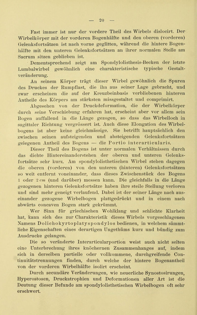 Fast immer ist nur der vordere Tlieil des Wirbels dislocirt. Der Wirbelkörper mit der vorderen Bogenhälfte und den oberen (vorderen) Gelenksfortsätzen ist nach vorne geglitten, während die hintere Bogen- hälfte mit den unteren Gelenksfortsätzen an ihrer normalen Stelle am Sacrum sitzen geblieben ist. Dementsprechend zeigt am Spondylolisthesis-Becken der letzte Lumbalwirbel gewöhnlich eine charakteristische typische Gestalt- veränderung. An seinem Körper trägt dieser Wirbel gewöhnlich die Spuren des Druckes der Rumpflast, die ihn aus seiner Lage gebracht, und zwar erscheinen die auf der Kreuzbeinbasis verbliebenen hinteren Antheile des Körpers am stärksten missgestaltet und comprimirt. Abgesehen von der Druckdeformation, die der Wirbelkörper durch seine Verschiebung erfahren hat, erscheint aber vor allem sein Bogen auffallend in die Länge gezogen, so dass das Wirbelloch in sagittaler Richtung vergrössert ist. Auch diese Elongation des Wirbel- bogens ist aber keine gleichmässige. Sie betrifft hauptsächlich den zwischen seinen aufsteigenden und absteigenden Gelenksfortsätzen gelegenen Antheil des Bogens — die Portio interarticularis. Dieser Theil des Bogens ist unter normalen Verhältnissen durch das dichte Hintereinanderstehen der oberen und unteren Gelenks- fortsätze sehr kurz. Am spondylolisthetischen Wirbel stehen dagegen die oberen (vorderen) von den unteren (hinteren) Gelenksfortsätzen so weit entfernt voneinander, dass dieses Zwischenstück des Bogens 1 oder 2 cm (und darüber) messen kann. Die gleichfalls in die Länge gezogenen hinteren Gelenksfortsätze haben ihre steile Stellung verloren und sind mehr geneigt verlaufend. Dabei ist der seiner Länge nach aus- einander gezogene Wirbelbogen plattgedrückt und in einem nach abwärts concaven Bogen stark gekrümmt. Wer Sinn für griechischen Wohlklang und schlichte Klarheit hat, kann sich des zur Charakteristik dieses Wirbels vorgeschlagenen Namens Dolichokyrtoplatyspondylos bedienen, in welchem sämmt- liche Eigenschaften eines derartigen Ungethüms kurz und bündig zum Ausdrucke gelangen. Die so veränderte Interarticularportion weist auch nicht selten eine Unterbrechung ihres knöchernen Zusammenhanges auf, indem sich in derselben partielle oder vollkommene, durchgreifende Con- tinuitätstrennungen finden, durch welche der hintere Bogenantheil von der vorderen Wirbelhälfte isolirt erscheint. Durch secundäre Veränderungen, wie neuerliche Synostosirungen, Hyperostosen, Druckatrophien und Deformationen aller Art ist die Deutung dieser Befunde am spondylolisthetischen Wirbelbogen oft sehr erschwert.