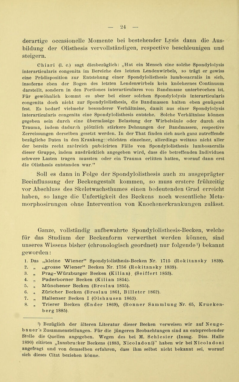 derartige occasionelie Momente bei bestehender Lysis dann die Aus- bildung der Olisthesis vervollständigen, respective beschleunigen und steigern. Chiari (1. c.) sagt diesbezüglich: „Hat ein Mensch eine solche Spondylolysis interarticularis congenita im Bereiche des letzten Lendenwirbels, so trägt er gewiss eine Prädisposition zur Entstehung einer Spondylolisthesis lumbosacralis in sich, insoferne eben der Bogen des letzten Lendenwirbels kein knöchernes Continuum darstellt, sondern in den Portiones interarticulares von Bandmasse unterbrochen ist. Für gewöhnlich kommt es aber bei einer solchen Spondylolysis interarticularis congenita doch nicht zur Spondylolisthesis, die Bandmassen halten eben genügend fest. Es bedarf vielmehr besonderer Verhältnisse, damit aus einer Spondylolysis interarticularis congenita eine Spondylolisthesis entstehe. Solche Verhältnisse können gegeben sein durch eine übermässige Belastung der Wirbelsäule oder durch ein Trauma, indem dadurch plötzlich stärkere Dehnungen der Bandmassen, respective Zerreissungen derselben gesetzt werden. In der That finden sich auch ganz zutreffende bezügliche Daten in den Krankengcrchichten einzelner, allerdings weitaus nicht aller der bereits recht zahlreich pubiicirten Fälle von Spondylolisthesis lumbosacralis dieser Gruppe, indem ausdrücklich angegeben wird, dass die betreffenden Individuen schwere Lasten tragen mussten oder ein Trauma erlitten hatten, worauf dann erst die Olisthesis entstanden war. Soll es dann in Folge der Spondylolisthesis auch zu ausgeprägter Beeinflussung der Beckengestalt kommen, so muss erstere frühzeitig vor Abschluss des Skeletwachsthumes einen bedeutenden Grad erreicht haben, so lange die Unfertigkeit des Beckens noch wesentliche Meta- morphosirungen ohne Intervention von Knochenerkrankungen zulässt. Ganze, vollständig aufbewahrte Spondylolisthesis-Becken, welche für das Studium der Beckenform verwerthet werden können, sind unseres Wissens bisher (chronologisch geordnet) nur folgende bekannt geworden: 1. Das „kleine Wiener Spondylolisthesis-Becken Nr. 1715 (Rokitansky 1839). 2. „ „grosse Wiener Becken Nr. 1756 (Rokitansky 1839). 3. „ Prag-Würzburger Becken (Kilian), (Seiffert 1853). 4. „ Paderborner Becken (Kilian 1854). 5. „ Münchener Becken (Breslau 1855). 6. „ Züricher Becken (Breslau 1861, Billeter 1862). 7. „ Hallenser Becken I (Olshausen 1863). 8. „ Trierer Becken (Ender 1869), (Bonner Sammlung Nr. 65. Krucken- bergl885). ^) Bezüglich der älteren Literatur dieser Becken verweisen wir auf Neuge- bauer's Zusammenstellungen. Für die jüngeren Beobachtungen sind an entsprechender Stelle die Quellen angegeben. Wegen des bei M. Schlesier (Inaug. Diss. Halle 1890) citirten „Innsbrucker Beckens (1883, Nicoladoni) haben wir bei Nicoladoni angefragt und von demselben erfahren, dass ihm selbst nicht bekannt sei, worauf sich dieses Citat beziehen könne.