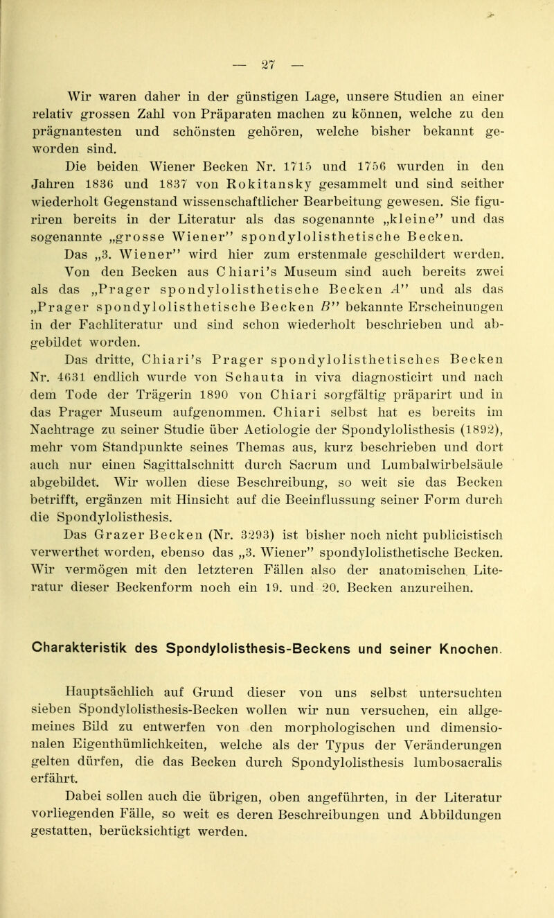 relativ grossen Zahl von Präparaten machen zu können, welche zu den prägnantesten und schönsten gehören, welche bisher bekannt ge- worden sind. Die beiden Wiener Becken Nr. 1715 und 1756 wurden in den Jahren 1836 und 1837 von Rokitansky gesammelt und sind seither wiederholt Gegenstand wissenschaftlicher Bearbeitung gewesen. Sie figu- riren bereits in der Literatur als das sogenannte „kleine und das sogenannte „grosse Wiener spondylolisthetische Becken. Das „3. Wiener wird hier zum erstenmale geschildert werden. Von den Becken aus Chiari's Museum sind auch bereits zwei als das „Prager spondylolisthetische Becken x4 und als das „Prager spondylolisthetische Becken ß bekannte Erscheinungen in der Fachliteratur und sind schon wiederholt beschrieben und ab- gebildet worden. Das dritte, Chiari's Prager spondylolisthetisches Becken Nr. 4631 endlich wurde von Schauta in viva diagnosticirt und nach dem Tode der Trägerin 1890 von Chiari sorgfältig präparirt und in das Prager Museum aufgenommen. Chiari selbst hat es bereits im Nachtrage zu seiner Studie über Aetiologie der Spondylolisthesis (1892), mehr vom Standpunkte seines Themas aus, kurz beschrieben und dort auch nur einen Sagittalschnitt durch Sacrum und Lumbaiwirbelsäule abgebildet. Wir wollen diese Beschreibung, so weit sie das Becken betrifft, ergänzen mit Hinsicht auf die Beeinflussung seiner Form durch die Spondylolisthesis. Das Grazer Becken (Nr. 3293) ist bisher noch nicht publicistisch verwerthet worden, ebenso das „3. Wiener spondylolisthetische Becken. Wir vermögen mit den letzteren Fällen also der anatomischen Lite- ratur dieser Beckenform noch ein 19. und 20. Becken anzureihen. Charakteristik des Spondylolisthesis-Beckens und seiner Knochen. Hauptsächlich auf Grund dieser von uns selbst untersuchten sieben Spondylolisthesis-Becken wollen wir nun versuchen, ein allge- meines Bild zu entwerfen von den morphologischen und dimensio- nalen Eigenthümlichkeiten, welche als der Typus der Veränderungen gelten dürfen, die das Becken durch Spondylolisthesis lumbosacralis erfährt. Dabei sollen auch die übrigen, oben angeführten, in der Literatur vorliegenden Fälle, so weit es deren Beschreibungen und Abbildungen gestatten, berücksichtigt werden.