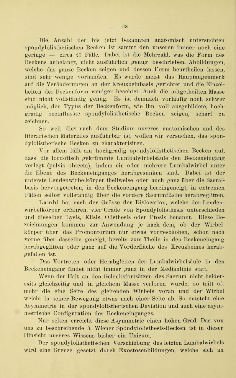 Die Anzahl der bis jetzt bekannten anatomisch untersuchten spondylolisthetischen Becken ist sammt den unseren immer noch eine geringe — circa 20 Fälle. Dabei ist die Mehrzahl, was die Form des Beckens anbelangt, nicht ausführlich genug beschrieben. Abbildungen, welche das ganze Becken zeigen und dessen Form beurtheilen lassen, sind sehr wenige vorhanden. Es wurde meist das Hauptaugenmerk auf die Veränderungen an der Kreuzbeinbasis gerichtet und die Einzel- heiten der Beckenform weniger beachtet. Auch die mitgetheilten Masse sind nicht vollständig genug. Es ist demnach vorläufig noch schwer möglich, den Typus der Beckenform, wie ihn voll ausgebildete, hoch- gradig beeinflusste spondylolisthetische Becken zeigen, scharf zu zeichnen. So weit dies nach dem Studium unseres anatomischen und des literarischen Materiales ausführbar ist, wollen wir versuchen, das spon- dylolisthetische Becken zu charakterisiren. Vor allem fällt am hochgradig spondylolisthetischen Becken auf, dass die lordotisch gekrümmte Lumbalwirbelsäule den Beckeneingang verlegt (pelvis obtecta), indem ein oder mehrere Lumbaiwirbel unter die Ebene des Beckeneinganges herabgesunken sind. Dabei ist der unterste Lendenwirbelkörper theilweise oder auch ganz über die Sacral- basis hervorgetreten, in den Beckeneingang hereingeneigt, in extremen Fällen selbst vollständig über die vordere Sacrumfläche herabgeglitten. Lambl hat nach der Grösse der Dislocation, welche der Lenden- wirbelkörper erfahren, vier Grade von Spondylolisthesis unterschieden und dieselben Lysis, Klisis, Olisthesis oder Ptosis benannt. Diese Be- zeichnungen kommen zur Anwendung je nach dem, ob der Wirbel- körper über das Promontorium nur etwas vorgeschoben, schon nach vorne über dasselbe geneigt, bereits zum Theile in den Beckeneingang herabgeglitten oder ganz auf die Vorderfläche des Kreuzbeines herab- gefallen ist. Das Vortreten oder Herabgleiten der Lumbalwirbelsäule in den Beckeneingang findet nicht immer ganz in der Medianlinie statt. Wenn der Halt an den Gelenksfortsätzen des Sacrum nicht beider- seits gleichzeitig und in gleichem Masse verloren wurde, so tritt oft mehr die eine Seite des gleitenden Wirbels voran und der Wirbel weicht in seiner Bewegung etwas nach einer Seite ab. So entsteht eine Asymmetrie in der spondylolisthetischen Deviation und auch eine asym- metrische Configuration des Beckeneinganges. Nur selten erreicht diese Asymmetrie einen hohen Grad. Das von uns zu beschreibende 3. Wiener Spondylolisthesis-Becken ist in dieser Hinsicht unseres Wissens bisher ein Unicum. Der spondylolisthetischen Verschiebung des letzten Lumbalwirbels wird eine Grenze gesetzt durch Exostosenbildungen, welche sich an