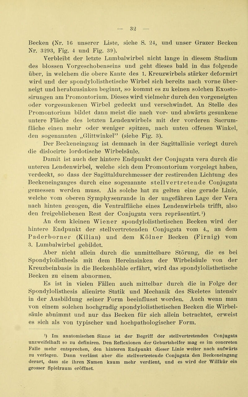 Becken (Nr. 16 unserer Liste, siehe S. 24, und unser Grazer Becken Nr. 3293, Fig. 4 und Fig. 39). Verbleibt der letzte Lumbalwirbel nicht lange in diesem Stadium des blossen Vorgeschobenseins und geht dieses bald in das folgende über, in welchem die obere Kante des 1. Kreuzwirbels stärker deformirt wird und der spondylolisthetische Wirbel sich bereits nach Torne über- neigt und herabzusinken beginnt, so kommt es zu keinen solchen Exosto- sirungen am Promontorium. Dieses wird vielmehr durch den vorgeneigten oder vorgesunkenen Wirbel gedeckt und verschwindet. An Stelle des Promontorium bildet dann meist die nach vor- und abwärts gesunkene untere Fläche des letzten Lendenwirbels mit der vorderen Sacrum- fläche einen mehr oder weniger spitzen, nach unten offenen Winkel, den sogenannten „Glittwinkel (siehe Fig. 3). Der Beckeneingang ist demnach in der Sagittallinie verlegt durch die dislocirte lordotische Wirbelsäule. Damit ist auch der hintere Endpunkt der Conjugata vera durch die unteren Lendenwirbel, welche sich dem Promontorium vorgelegt haben, verdeckt, so dass der Sagittaldurchmesser der restirenden Lichtung des Beckeneinganges durch eine sogenannte stellvertretende Conjugata gemessen werden muss. Als solche hat zu gelten eine gerade Linie, welche vom oberen Symphysenrande in der ungefähren Lage der Vera nach hinten gezogen, die Ventralfläche eines Lendenwirbels trifft, also den freigebliebenen Rest der Conjugata vera repräsentirt. ^) An dem kleinen Wiener spondylolisthetischen Becken wird der hintere Endpunkt der stellvertretenden Conjugata vom 4., an dem Paderborner (Kilian) und dem Kölner Becken (Firnig) vom 3. Lumbalwirbel gebildet. Aber nicht allein durch die unmittelbare Störung, die es bei Spondylolisthesis mit dem Hereinsinken der Wirbelsäule von der Kreuzbeinbasis in die Beckenhöhle erfährt, wird das spondylolisthetische Becken zu einem abnormen. Es ist in vielen Fällen auch mittelbar durch die in Folge der Spondylolisthesis alienirte Statik und Mechanik des Skeletes intensiv in der Ausbildung seiner Form beeinflusst worden. Auch wenn man von einem solchen hochgradig spondylolisthetischen Becken die Wirbel- säule abnimmt und nur das Becken für sich allein betrachtet, erweist es sich als von typischer und hochpathologischer Form. ^) Im anatomischen Sinne ist der Begriff der stellvertretenden Conjugata unzweifelhaft so zu definiren. Den Reflexionen der Geburtshelfer mag es im concreten Falle mehr entsprechen, den hinteren Endpunkt dieser Linie weiter nach aufwärts zu verlegen. Dann verlässt aber die stellvertretende Conjugata den Beckeneingang derart, dass sie ihren Namen kaum mehr verdient, und es wird der Willkür ein grosser Spielraum eröffnet.