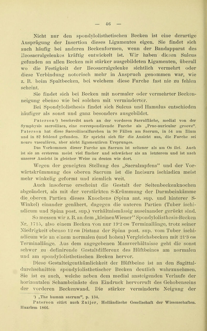 Nicht nur den spondylolisthetisclien Becken ist eine derartige Ausprägung der Insertion dieses Ligamentes eigen. Sie findet sich auch häufig bei anderen Beckenformen, wenn der Bandapparat des Ileosacralgelenkes kräftig entwickelt ist. Wir haben diesen Sulcus gefunden an allen Becken mit stärker ausgebildeten Ligamenten, überall wo die Festigkeit der Ileosacralgelenke sichtlich vermehrt oder diese Verbindung notorisch mehr in Anspruch genommen war, wie z. B. beim Spaltbecken, bei welchem diese Furche fast nie zu fehlen scheint. Sie findet sich bei Becken mit normaler oder vermehrter Becken- neigung ebenso wie bei solchen mit verminderter. Bei Spondylolisthesis findet sich Sulcus und Hamulus entschieden häufiger als sonst und ganz besonders ausgebildet. Patersoni) beschreibt auch an der vorderen Sacralfläche, medial von der Symphysis sacroiliaca, eine correspondirende Furche als „Prae-auricular groove. Paterson hat diese Sacroiliacalfurchen in 90 Fällen am Sacrum, in 54 am Ilium und in 82 fehlend gefunden. Er spricht sich für die Ansicht aus, die Furche sei neuro vasculären, aber nicht ligamentären Ursprunges. Das Vorkommen dieser Furche am Sacrum ist seltener als am Os ilei. Auch ist sie an ersterem meist viel flacher und schwächer als an letzterem und ist nach unserer Ansicht in gleicher Weise zu deuten wie dort. Wegen der geneigten Stellung des „Sacralzapfens und der Vor- wärtskrümmung des oberen Sacrum ist die Incisura ischiadica meist mehr winkelig geformt und ziemlich weit. Auch insoferne erscheint die Gestalt der Seitenbeckenknochen abgeändert, als mit der verstärkten S-Krümmung der Darmbeinkämme die oberen Partien dieses Knochens (Spina ant. sup. und hinterer S- Winkel) einander genähert, dagegen die unteren Partien (Tuber ischi- adicum und Spina post. sup.) verhältnismässig auseinander gerückt sind. So messen wir z. B. an dem „kleinenWiener Spondylolisthesis-Becken Nr. 1715, also einem Becken von nur 19'2 cm Terminallänge, trotz seiner Niedrigkeit ebenso 12 cm Distanz der Spina post. sup. vom Tuber ischi- adicum wie an einem normalen (und hohen) Vergleichsbecken mit 21'3 cm Terminallänge. Aus dem angegebenen Massverhältnisse geht die sonst schwer zu definirende Gestaltdifferenz des Hüftbeines am normalen und am spondylolisthetischen Becken hervor. Diese Gestalteigenthümlichkeit der Hüftbeine ist an den Sagittal- durchschnitten spondylolisthetischer Becken deutlich wahrzunehmen. Sie ist es auch, welche neben dem medial ansteigenden Verlaufe der horizontalen Schambeinäste den Eindruck hervorruft des Gehobenseins der vorderen Beckenwand. Die stärker verminderte Neigung der ^) „The human sacrum, p. 134. Paterson citirt auch Zaijer, Holländische Gesellschaft der Wissenschaften. Haarlem 1866.