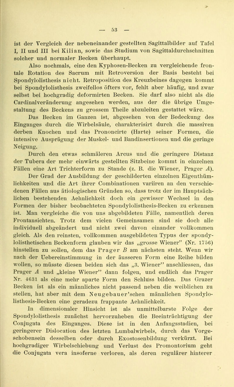 ist der Vergleich der nebeneinander gestellten Sagittalbilder auf Tafel I, II und III bei Kilian, sowie das Studium von Sagittaldurchschnitten solcher und normaler Becken überhaupt. Also nochmals, eine den Kyphosen-Becken zu vergleichende fron- tale Rotation des Sacrum mit Retroversion der Basis besteht bei Spondylolisthesis nicht. Retroposition des Kreuzbeines dagegen kommt bei Spondylolisthesis zweifellos öfters vor, fehlt aber häufig, und zwar selbst bei hochgradig deformirten Becken. Sie darf also nicht als die Cardinalveränderung angesehen werden, aus der die übrige Umge- staltung des Beckens zu grossem Theile abzuleiten gestattet wäre. Das Becken im Ganzen ist, abgesehen von der Bedeckung des Einganges durch die Wirbelsäule, charakterisirt durch die massiven derben Knochen und das Prononcirte (Harte) seiner Formen, die intensive Ausprägung der Muskel- und Bandinsertionen und die geringe Neigung. Durch den etwas schmäleren Arcus und die geringere Distanz der Tubera der mehr einwärts gestellten Sitzbeine kommt in einzelnen Fällen eine Art Trichterform zu Stande (z. B. die Wiener, Prager A). Der Grad der Ausbildung der geschilderten einzelnen Eigenthüm- lichkeiten und die Art ihrer Combinationen variiren an den verschie- denen Fällen aus ätiologischen Gründen so, dass trotz der im Hauptsäch- lichen bestehenden Aehnlichkeit doch ein gewisser Wechsel in den Formen der bisher beobachteten Spondylolisthesis-Becken zu erkennen ist. Man vergleiche die von uns abgebildeten Fälle, namentlich deren Frontansichten. Trotz dem vielen Gemeinsamen sind sie doch alle individuell abgeändert und nicht zwei davon einander vollkommen gleich. Als den reinsten, vollkommen ausgebildeten Typus der spondy- lolisthetischen Beckenform glauben wir das „grosse Wiener (Nr. 1756) hinstellen zu sollen, dem das Prager B am nächsten steht. Wenn wir nach der Uebereinstimmung in der äusseren Form eine Reihe bilden wollen, so müsste diesen beiden sich das „3. Wiener anschliessen, das Prager A und „kleine Wiener dann folgen, und endlich das Prager Nr. 4631 als eine mehr aparte Form den Schluss bilden. Das Grazer Becken ist als ein männliches nicht passend neben die weiblichen zu stellen, hat aber mit dem Neugeb au er'sehen männlichen Spondylo- listhesis-Becken eine geradezu frappante Aehnlichkeit. In dimensionaler Hinsicht ist als unmittelbarste Folge der Spondylolisthesis zunächst hervorzuheben die Beeinträchtigung der Conjugata des Einganges. Diese ist in den Anfangsstadien, bei geringerer Dislocation des letzten Lumbaiwirbels, durch das Vorge- schobensein desselben oder durch Exostosenbildung verkürzt. Bei hochgradiger Wirbelschiebung und Verlust des Promontorium geht die Conjugata vera insoferne verloren, als deren regulärer hinterer