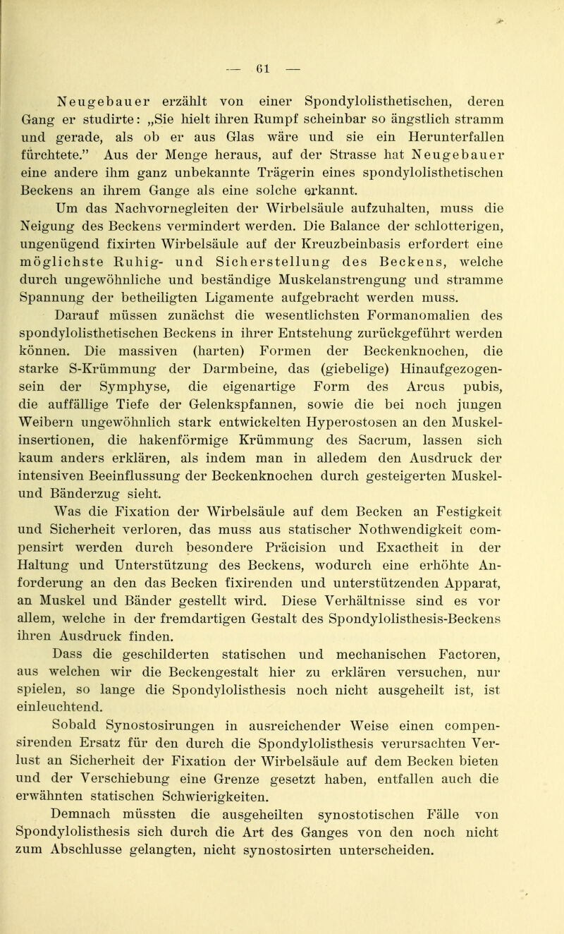 Neugebauer erzählt von einer Spondylolisthetischen, deren Gang er studirte: „Sie hielt ihren Rumpf scheinbar so ängstlich stramm und gerade, als ob er aus Glas wäre und sie ein Herunterfallen fürchtete. Aus der Menge heraus, auf der Strasse hat Neugebauer eine andere ihm ganz unbekannte Trägerin eines spondylolisthetischen Beckens an ihrem Gange als eine solche erkannt. Um das Nachvornegleiten der Wirbelsäule aufzuhalten, muss die Neigung des Beckens vermindert werden. Die Balance der schlotterigen, ungenügend fixirten Wirbelsäule auf der Kreuzbeinbasis erfordert eine möglichste Ruhig- und Sicherstellung des Beckens, welche durch ungewöhnliche und beständige Muskelanstrengung und stramme Spannung der betheiligten Ligamente aufgebracht werden muss. Darauf müssen zunächst die wesentlichsten Formanomalien des spondylolisthetischen Beckens in ihrer Entstehung zurückgeführt werden können. Die massiven (harten) Formen der Beckenknochen, die starke S-Krümmung der Darmbeine, das (giebelige) Hinaufgezogen- sein der Symphyse, die eigenartige Form des Arcus pubis, die auffällige Tiefe der Gelenkspfannen, sowie die bei noch jungen Weibern ungewöhnlich stark entwickelten Hyperostosen an den Muskel- insertionen, die hakenförmige Krümmung des Sacrum, lassen sich kaum anders erklären, als indem man in alledem den Ausdruck der intensiven Beeinflussung der Beckenknochen durch gesteigerten Muskel- und Bänderzug sieht. Was die Fixation der Wirbelsäule auf dem Becken an Festigkeit und Sicherheit verloren, das muss aus statischer Nothwendigkeit com- pensirt werden durch besondere Präcision und Exactheit in der Haltung und Unterstützung des Beckens, wodurch eine erhöhte An- forderung an den das Becken fixirenden und unterstützenden Apparat, an Muskel und Bänder gestellt wird. Diese Verhältnisse sind es vor allem, welche in der fremdartigen Gestalt des Spondylolisthesis-Beckens ihren Ausdruck finden. Dass die geschilderten statischen und mechanischen Factoren, aus welchen wir die Beckengestalt hier zu erklären versuchen, nur spielen, so lange die Spondylolisthesis noch nicht ausgeheilt ist, ist einleuchtend. Sobald Synostosirungen in ausreichender Weise einen compen- sirenden Ersatz für den durch die Spondylolisthesis verursachten Ver- lust an Sicherheit der Fixation der Wirbelsäule auf dem Becken bieten und der Verschiebung eine Grenze gesetzt haben, entfallen auch die erwähnten statischen Schwierigkeiten. Demnach müssten die ausgeheilten synostotischen P'älle von Spondylolisthesis sich durch die Art des Ganges von den noch nicht zum Abschlüsse gelangten, nicht synostosirten unterscheiden.