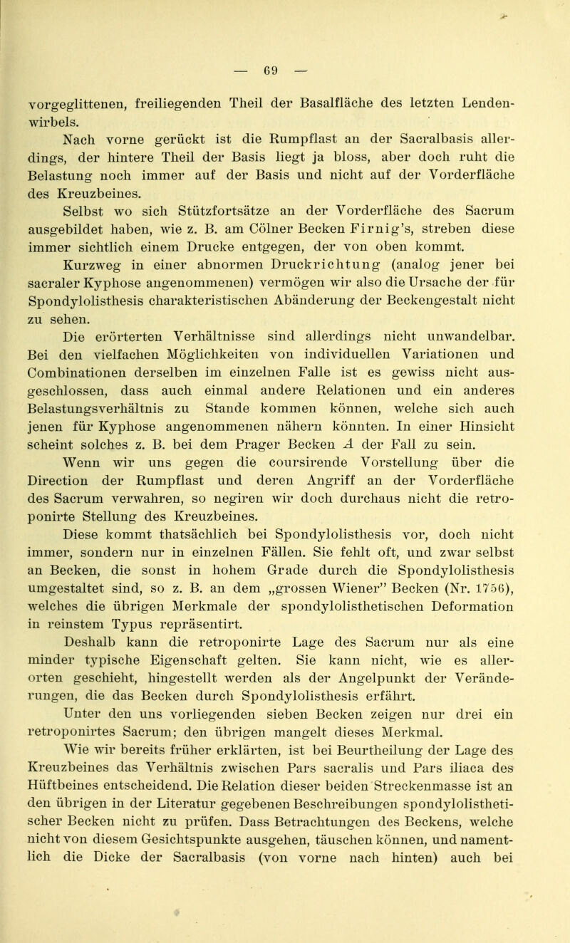 vorgeglittenen, freiliegenden Theil der Basalfläche des letzten Lenden- wirbels. Nach vorne gerückt ist die Rumpflast an der Sacralbasis aller- dings, der hintere Theil der Basis liegt ja bloss, aber doch ruht die Belastung noch immer auf der Basis und nicht auf der Vorderfläche des Kreuzbeines. Selbst wo sich Stützfortsätze an der Vorderfläche des Sacrum ausgebildet haben, wie z. B. am Cölner Becken Firnig's, streben diese immer sichtlich einem Drucke entgegen, der von oben kommt. Kurzweg in einer abnormen Druckrichtung (analog jener bei sacraler Kyphose angenommenen) vermögen wir also die Ursache der für Spondylolisthesis charakteristischen Abänderung der Beckengestalt nicht zu sehen. Die erörterten Verhältnisse sind allerdings nicht unwandelbar. Bei den vielfachen Möglichkeiten von individuellen Variationen und Combinationen derselben im einzelnen Falle ist es gewiss nicht aus- geschlossen, dass auch einmal andere Relationen und ein anderes Belastungsverhältnis zu Stande kommen können, welche sich auch jenen für Kyphose angenommenen nähern könnten. In einer Hinsicht scheint solches z. B. bei dem Prager Becken A der Fall zu sein. Wenn wir uns gegen die coursirende Vorstellung über die Direction der Rumpflast und deren Angriff an der Vorderfläche des Sacrum verwahren, so negiren wir doch durchaus nicht die retro- ponirte Stellung des Kreuzbeines. Diese kommt thatsächlich bei Spondylolisthesis vor, doch nicht immer, sondern nur in einzelnen Fällen. Sie fehlt oft, und zwar selbst an Becken, die sonst in hohem Grade durch die Spondylolisthesis umgestaltet sind, so z. B. an dem „grossen Wiener Becken (Nr. 1756), welches die übrigen Merkmale der spondylolisthetischen Deformation in reinstem Typus repräsentirt. Deshalb kann die retroponirte Lage des Sacrum nur als eine minder typische Eigenschaft gelten. Sie kann nicht, wie es aller- orten geschieht, hingestellt werden als der Angelpunkt der Verände- rungen, die das Becken durch Spondylolisthesis erfährt. Unter den uns vorliegenden sieben Becken zeigen nur drei ein retroponirtes Sacrum; den übrigen mangelt dieses Merkmal. Wie wir bereits früher erklärten, ist bei Beurtheilung der Lage des Kreuzbeines das Verhältnis zwischen Pars sacralis und Pars iliaca des Hüftbeines entscheidend. Die Relation dieser beiden Streckenmasse ist an den übrigen in der Literatur gegebenen Beschreibungen spondylolistheti- scher Becken nicht zu prüfen. Dass Betrachtungen des Beckens, welche nicht von diesem Gesichtspunkte ausgehen, täuschen können, und nament- lich die Dicke der Sacralbasis (von vorne nach hinten) auch bei