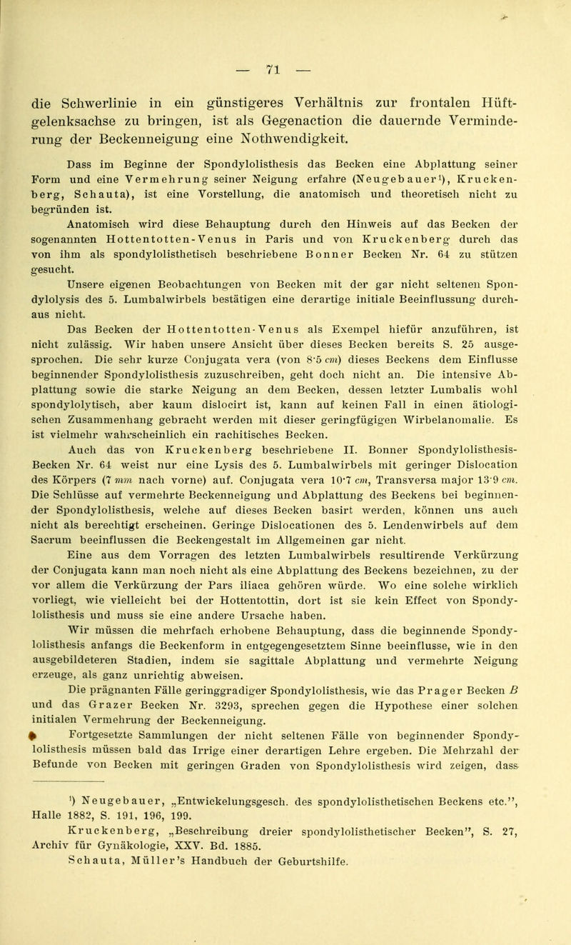die Schwerlinie in ein günstigeres Verhältnis zur frontalen Hüft- gelenksachse zu bringen, ist als Gegenaction die dauernde Verminde- rung der Beckenneigung eine Nothwendigkeit. Dass im Beginne der Spondylolisthesis das Becken eine Abplattung seiner Form und eine Vermehrung seiner Neigung erfahre (Neug-ebauer^), Krucken- berg, Schauta), ist eine Vorstellung, die anatomisch und theoretisch nicht zu begründen ist. Anatomisch wird diese Behauptung durch den Hinweis auf das Becken der sogenannten Hottentotten-Venus in Paris und von Kruckenberg- durch das von ihm als spondylolisthetisch beschriebene Bonner Becken Nr. 64 zu stützen gesucht. Unsere eigenen Beobachtungen von Becken mit der gar nicht seltenen Spon- dylolysis des 5. Lumbaiwirbels bestätigen eine derartige initiale Beeinflussung durch- aus nicht. Das Becken der Hottentotten-Venus als Exempel hiefür anzuführen, ist nicht zulässig. Wir haben unsere Ansicht über dieses Becken bereits S. 25 ausge- sprochen. Die sehr kurze Conjugata vera (von 85 cm) dieses Beckens dem Einflüsse beginnender Spondylolisthesis zuzuschreiben, geht doch nicht an. Die intensive Ab- plattung sowie die starke Neigung an dem Becken, dessen letzter Lumbalis wohl spondylolytisch, aber kaum dislocirt ist, kann auf keinen Fall in einen ätiologi- schen Zusammenhang gebracht werden mit dieser geringfügigen Wirbelanomalie. Es ist vielmehr wahrscheinlich ein rachitisches Becken. Auch das von Kruckenberg beschriebene II. Bonner Spondylolisthesis- Becken Nr. 64 weist nur eine Lysis des 5. Lumbaiwirbels mit geringer Dislocation des Körpers (7 mm nach vorne) auf. Conjugata vera 10*7 cm, Transversa major 13-9 cm. Die Schlüsse auf vermehrte Beckenneigung und Abplattung des Beckens bei beginnen- der Spondylolisthesis, welche auf dieses Becken basirt werden, können uns auch nicht als berechtigt erscheinen. Geringe Dislocationen des 5. Lendenwirbels auf dem Sacrum beeinflussen die Beckengestalt im Allgemeinen gar nicht. Eine aus dem Vorragen des letzten Lumbaiwirbels resultirende Verkürzung der Conjugata kann man noch nicht als eine Abplattung des Beckens bezeichnen, zu der vor allem die Verkürzung der Pars iliaca gehören würde. Wo eine solche wirklich vorliegt, wie vielleicht bei der Hottentottin, dort ist sie kein Effect von Spondy- lolisthesis und muss sie eine andere Ursache haben. Wir müssen die mehrfach erhobene Behauptung, dass die beginnende Spondy- lolisthesis anfangs die Beckenform in entgegengesetztem Sinne beeinflusse, wie in den ausgebildeteren Stadien, indem sie sagittale Abplattung und vermehrte Neigung erzeuge, als ganz unrichtig abweisen. Die prägnanten Fälle geringgradiger Spondylolisthesis, wie das Prag er Becken B und das Graz er Becken Nr. 3293, sprechen gegen die Hypothese einer solchen, initialen Vermehrung der Beckenneigung. ^ Fortgesetzte Sammlungen der nicht seltenen Fälle von beginnender Spondy- lolisthesis müssen bald das Irrige einer derartigen Lehre ergeben. Die Mehrzahl der Befunde von Becken mit geringen Graden von Spondylolisthesis wird zeigen, dass ') Neugebauer, „Entwickelungsgesch. des spondylolisthetischen Beckens etc., Halle 1882, S. 191, 196, 199. Kruckenberg, „Beschreibung dreier spondylolisthetischer Becken, S. 27, Archiv für Gynäkologie, XXV. Bd. 1885. Schauta, Müll er's Handbuch der Geburtshilfe.