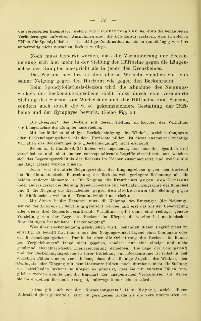 die vereinzelten Exemplare, welche, wie Krückenberg's Nr. 64, etwa die behaupteten Veränderungen aufweisen, Ausnahmen sind, die sich daraus erklären, dass in solchen Fällen die Spondylolisthesis als zufällige Combination an einem (unabhängig von ihr) anderweitig nicht normalen Becken vorliegt. Noch muss bemerkt werden, dass die Verminderung der Becken- neigung sich hier mehr in der Stellung der Hüftbeine gegen die Längen- achse des Rumpfes ausspricht als in jener des Kreuzbeines. Das Sacrum bewahrt in den oberen Wirbeln ziemlich viel von seiner Neigung gegen den Horizont wie gegen den Beckenraum. Beim Spondylolisthesis-Becken wird die Abnahme des Neigungs- winkels der Beckeneingangsebene nicht bloss durch eine veränderte Stellung des Sacrum zur Wirbelsäule und der Hüftbeine zum Sacrum, sondern auch durch die S. 46 gekennzeichnete Gestaltung der Hüft- beine und der Symphyse bewirkt. (Siehe Fig. 5.) Die „Neigung des Beckens soll dessen Stellung im Körper, das Verhältnis zur Längenachse des Rumpfes ausdrücken. Mit der üblichen alleinigen Berücksichtigung des Winkels, welchen Conjugata oder Beckeneingangsebene mit dem Horizonte bilden, ist dieses anatomisch wichtige Verhalten des Beckenringes (die „Beckenneigung) nicht erschöpft. Schon im I. Bande (S. 25) haben wir angedeutet, dass dasselbe eigentlich drei verschiedene und nicht immer correspondirende Begriffe einschliesst, aus welchen sich das Lagerungsverhältnis des Beckens im Körper zusammensetzt, und welche alle ins Auge gefasst werden müssen. Jener viel discutirte Neigungswinkel der Eingangsebene gegen den Horizont hat für die anatomische Betrachtung des Beckens weit geringere Bedeutung als die beiden anderen Momente: 1. Die Neigung des Kreuzbeines gegen den Horizont (oder anders gesagt die Stellung dieses Knochens zur verticalen Längsachse des Rumpfes) und 2. die Neigung des Kreuzbeines gegen den Beckenraum (die Stellung gegen die Hüftknochen, welche der Terminalwinkel ausdrückt). Mit diesen beiden Factoren muss die Neigung des Einganges (der Neigungs- winkel der Autoren) in Beziehung gebracht werden und erst das aus der Ueberlegung aller dieser drei Momente resultirende Verhältnis ergibt dann eine richtige, genaue Vorstellung von der Lage des Beckens im Körper, d. h. eine bei anatomischen Betrachtungen brauchbare „Beckenneigung. Was über Beckenneigung geschrieben wird, behandelt diesen Begriff meist zu einseitig. Es betrifft fast immer nur den Neigungswinkel irgend einer Conjugata oder der Beckeneingangsebene. Damit ist aber die Orientirung des Beckens im Räume „zu Vergleichungen lange nicht gegeben, sondern nur eine einzige und nicht genügend charakteristische Theilerscheinung derselben. Die Lage der Conjugaten^) und der Beckeneingangsebene in ihrer Beziehung zum Beckenraume ist selbst in defl einzelnen Fällen eine so verschiedene, dass die alleinige Angabe des Winkels, den Conjugata oder Eingang mit dem Horizonte bilden, noch durchaus nicht die Stellung- des betreffenden Beckens im Körper so präcisirt, dass sie mit anderen Fällen ver- glichen werden könnte und die Eigenart der anatomischen Verhältnisse, aus denen sie im einzelnen Becken hervorgeht, halbwegs kennzeichnen würde. 1) Das gilt auch von der „Normalconjugata H. v. Meyer's, welche dieser Unbeständigkeit gleichfalls, aber in geringerem Grade als die Vera unterworfen ist.