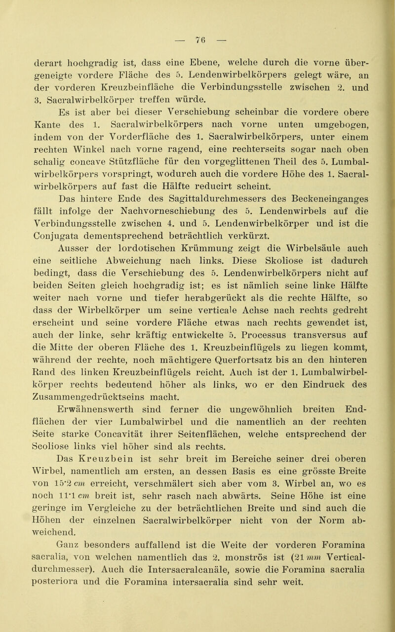 derart hochgradig ist, dass eine Ebene, welche durch die vorne über- geneigte vordere Fläche des 5. Lendenwirbelkörpers gelegt wäre, an der vorderen Kreuzbeinfläche die Verbindungsstelle zwischen 2. und 3. Sacralwirbelkörper treffen würde. Es ist aber bei dieser Verschiebung scheinbar die vordere obere Kante des 1. Sacralwirbelkörpers nach vorne unten umgebogen, indem von der Vorderfläche des 1. Sacralwirbelkörpers, unter einem rechten Winkel nach vorne ragend, eine rechterseits sogar nach oben schalig concave Stützfläche für den vorgeglittenen Theil des 5. Lumbal- wirbelkörpers vorspringt, wodurch auch die vordere Höhe des 1. Sacral- wirbelkörpers auf fast die Hälfte reducirt scheint. Das hintere Ende des Sagittaldurchmessers des Beckeneinganges fällt infolge der Nachvorneschiebung des 5. Lendenwirbels auf die Verbindungsstelle zwischen 4. und 5. Lendenwirbelkörper und ist die Conjugata dementsprechend beträchtlich verkürzt. Ausser der lordotischen Krümmung zeigt die Wirbelsäule auch eine seitliche Abweichung nach links. Diese Skoliose ist dadurch bedingt, dass die Verschiebung des 5. Lendenwirbelkörpers nicht auf beiden Seiten gleich hochgradig ist; es ist nämlich seine linke Hälfte weiter nach vorne und tiefer herabgerückt als die rechte Hälfte, so dass der Wirbelkörper um seine verticale Achse nach rechts gedreht erscheint und seine vordere Fläche etwas nach rechts gewendet ist, auch der linke, sehr kräftig entwickelte 5. Processus transversus auf die Mitte der oberen Fläche des 1. Kreuzbeinflügels zu liegen kommt, während der rechte, noch mächtigere Querfortsatz bis an den hinteren Rand des linken Kreuzbeinflügels reicht. Auch ist der 1. Lumbalwirbel- körper rechts bedeutend höher als links, wo er den Eindruck des Zusammengedrücktseins macht. Erwähnenswerth sind ferner die ungewöhnlich breiten End- flächen der vier Lumbaiwirbel und die namentlich an der rechten Seite starke Concavität ihrer Seitenflächen, welche entsprechend der Scoliose links viel höher sind als rechts. Das Kreuzbein ist sehr breit im Bereiche seiner drei oberen Wirbel, namentlich am ersten, an dessen Basis es eine grösste Breite von 15*2 cm erreicht, verschmälert sich aber vom 3. Wirbel an, wo es noch 11*1 cm breit ist, sehr rasch nach abwärts. Seine Höhe ist eine geringe im Vergleiche zu der beträchtlichen Breite und sind auch die Höhen der einzelnen Sacralwirbelkörper nicht von der Norm ab- weichend. Ganz besonders auffallend ist die Weite der vorderen Foramina sacralia, von welchen namentlich das 2. monströs ist (21 mm Vertical- durchmesser). Auch die Intersacralcanäle, sowie die Foramina sacralia posteriora und die Foramina intersacralia sind sehr weit.