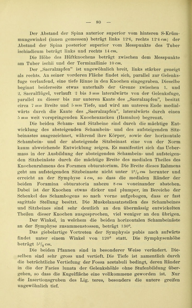 Der Abstand der Spina anterior superior vom hinteren S-Krüm- mungswinkel (innen gemessen) beträgt links 12*6, rechts 12*4 cm; der Abstand der Spina posterior superior vom Messpunkte des Tuber ischiadicum beträgt links und rechts 14 cm. Die Höhe des Hüftknochens beträgt zwischen dem Messpunkte am Tuber ischii und der Terminallinie 10 cm. Der „Sacralzapfen ist ungewöhnlich breit, links stärker geneigt als rechts. An seiner vorderen Fläche findet sich, parallel zur Gelenks- fuge verlaufend, eine tiefe Rinne in den Knochen eingegraben. Dieselbe beginnt beiderseits etwas unterhalb der Grenze zwischen 1. und 2. Sacralflügel, verlauft 2 bis 3 7nm lateralwärts von der Gelenksfuge, parallel zu dieser bis zur unteren Kante des „Sacralzapfen, besitzt circa 7 mm Breite und 5 mm Tiefe, und wird am unteren Ende medial- wärts durch die Kante des „Sacralzapfen, lateralwärts durch einen 5 mm weit vorspringenden Knochenzacken (Hamulus) begrenzt. Die beiden Scham- und Sitzbeine sind durch die mächtige Ent- wicklung des absteigenden Schambein- und des aufsteigenden Sitz- beinastes ausgezeichnet, während ihre Körper, sowie der horizontale Schambein- und der absteigende Sitzbeinast eine von der Norm kaum abweichende Entwicklung zeigen. Es manifestirt sich das Ueber- mass in der Ausbildung der absteigenden Schambein- und aufsteigen- den Sitzbeinäste durch die mächtige Breite des medialen Theiles des Knochenrahmens des Foramen obturatorium. Die Breite dieses Rahmens geht am aufsteigenden Sitzbeinaste nicht unter 2V2 c^*' herunter und erreicht an der Symphyse 4 cm, so dass die medialen Ränder der beiden Foramina obturatoria nahezu 8 cm voneinander abstehen. Dabei ist der Knochen etwas dicker und plumper, im Bereiche der Schenkel des Schambogens so nach vorne aufgebogen, dass er fast sagittale Stellung besitzt. Die Muskelansatzstellen des Schambeines und Sitzbeines sind sehr deutlich an den übermässig entwickelten Theilen dieser Knochen ausgesprochen, viel weniger an den übrigen. Der Winkel, in welchem die beiden horizontalen Schambeinäste an der Symphyse zusammenstossen, beträgt ISO*^. Das giebelartige Vortreten der Symphysis pubis nach aufwärts findet unter einem Winkel von 120^ statt. Die Symphysenhöhe beträgt 51/2 cm. Die beiden Pfannen sind in besonderer Weise verändert. Die- selben sind sehr gross und vertieft. Die Tiefe ist namentlich durch die beträchtliche Vertiefung der Fossa acetabuli bedingt, deren Ränder in die der Facies lunata der Gelenkshöhle ohne Stufenbildung über- gehen, so dass die Kugelfläche eine vollkommene geworden ist. Nur die Insertionsgruben des Lig. teres, besonders die untere greifen ungewöhnlich tief.