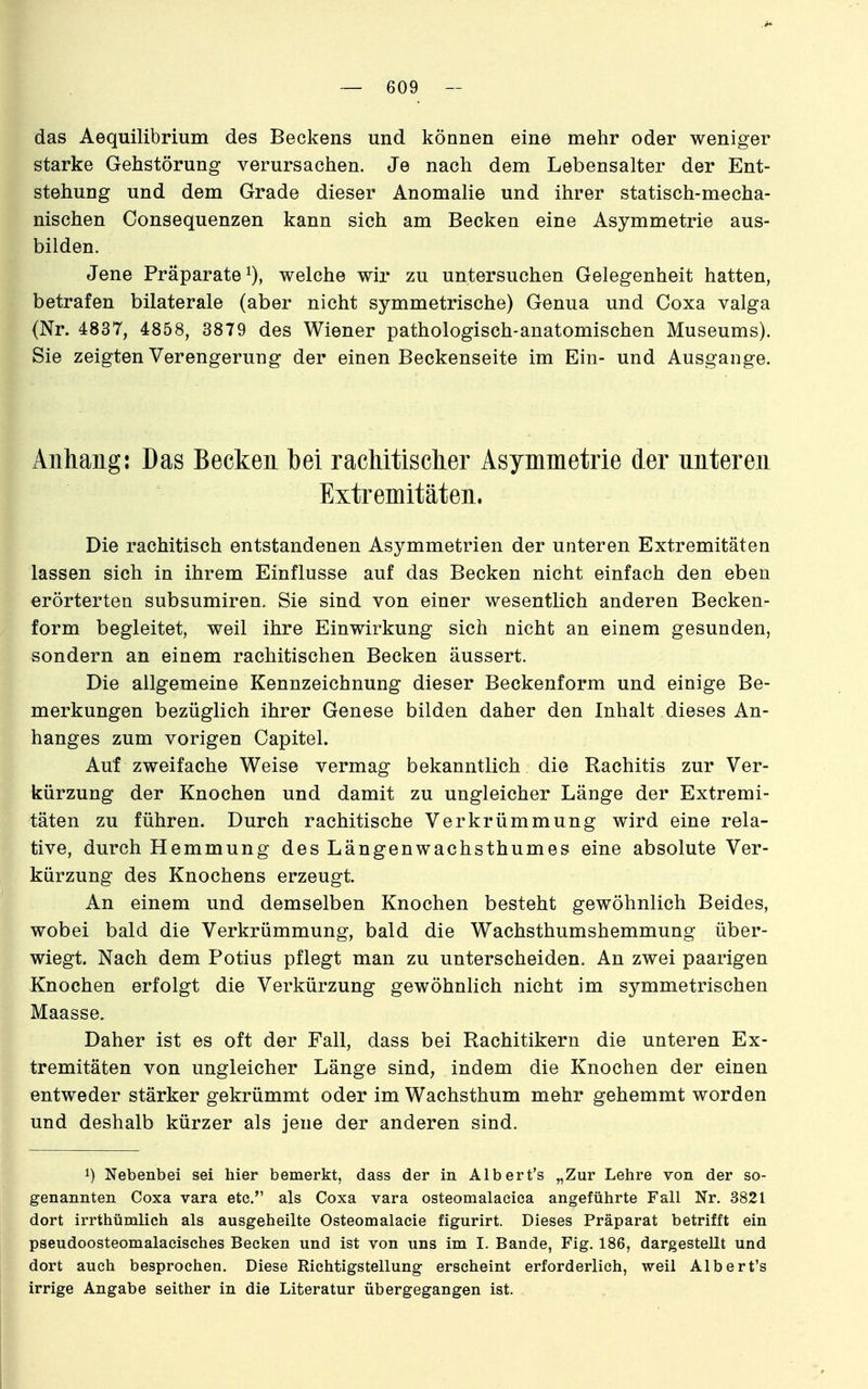 das Aequilibrium des Beckens und können eine mehr oder weniger starke Gehstörung verursachen. Je nach dem Lebensalter der Ent- stehung und dem Grade dieser Anomalie und ihrer statisch-mecha- nischen Consequenzen kann sich am Becken eine Asymmetrie aus- bilden. Jene Präparate^), welche wir zu untersuchen Gelegenheit hatten, betrafen bilaterale (aber nicht symmetrische) Genua und Coxa valga (Nr. 4837, 4858, 3879 des Wiener pathologisch-anatomischen Museums). Sie zeigten Verengerung der einen Beckenseite im Ein- und Ausgange. Anhang: Das Becken bei rachitisclier Asymmetrie der unteren Extremitäten. Die rachitisch entstandenen Asymmetrien der unteren Extremitäten lassen sich in ihrem Einflüsse auf das Becken nicht einfach den eben erörterten subsumiren. Sie sind von einer wesentlich anderen Becken- form begleitet, weil ihre Einwirkung sich nicht an einem gesunden, sondern an einem rachitischen Becken äussert. Die allgemeine Kennzeichnung dieser Beckenform und einige Be- merkungen bezüglich ihrer Genese bilden daher den Inhalt dieses An- hanges zum vorigen Capitel. Auf zweifache Weise vermag bekanntlich die Rachitis zur Ver- kürzung der Knochen und damit zu ungleicher Länge der Extremi- täten zu führen. Durch rachitische Verkrümmung wird eine rela- tive, durch Hemmung des Längenwachsthumes eine absolute Ver- kürzung des Knochens erzeugt. An einem und demselben Knochen besteht gewöhnlich Beides, wobei bald die Verkrümmung, bald die Wachsthumshemmung über- wiegt. Nach dem Potius pflegt man zu unterscheiden. An zwei paarigen Knochen erfolgt die Verkürzung gewöhnlich nicht im symmetrischen Maasse. Daher ist es oft der Fall, dass bei Rachitikern die unteren Ex- tremitäten von ungleicher Länge sind, indem die Knochen der einen entweder stärker gekrümmt oder im Wachsthum mehr gehemmt worden und deshalb kürzer als jene der anderen sind. Nebenbei sei hier bemerkt, dass der in Albert's „Zur Lehre von der so- genannten Coxa vara etc. als Coxa vara osteomalacica angeführte Fall Nr. 3821 dort irrthümlich als ausgeheilte Osteomalacie figurirt. Dieses Präparat betrifft ein pseudoosteomalaeisches Becken und ist von uns im I. Bande, Fig. 186, dargestellt und dort auch besprochen. Diese Richtigstellung erscheint erforderlich, weil Albert's irrige Angabe seither in die Literatur übergegangen ist.