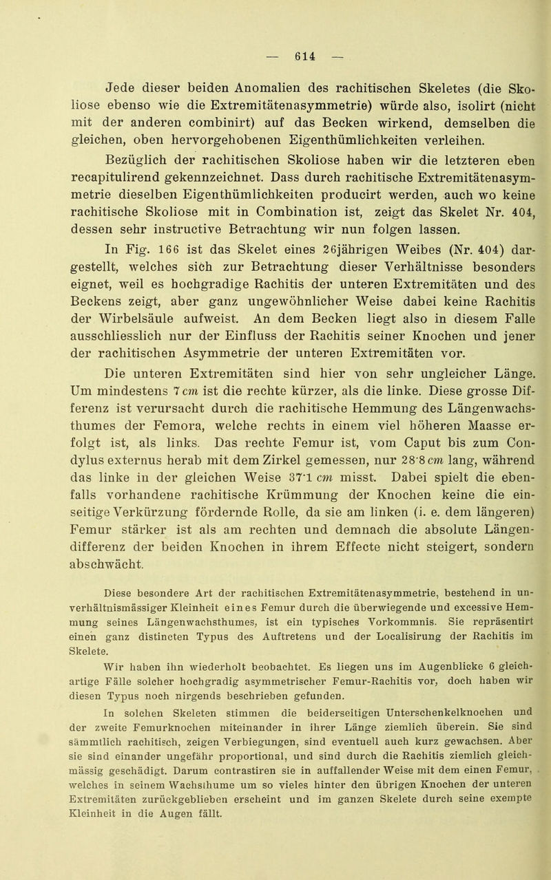 Jede dieser beiden Anomalien des rachitischen Skeletes (die Sko- liose ebenso wie die Extremitätenasymmetrie) würde also, isolirt (nicht mit der anderen combinirt) auf das Becken wirkend, demselben die gleichen, oben hervorgehobenen Eigenthümlichkeiten verleihen. Bezüglich der rachitischen Skoliose haben wir die letzteren eben recapitulirend gekennzeichnet. Dass durch rachitische Extremitätenasym- metrie dieselben Eigenthümlichkeiten producirt werden, auch wo keine rachitische Skoliose mit in Combination ist, zeigt das Skelet Nr. 404, dessen sehr instructive Betrachtung wir nun folgen lassen. In Fig. 166 ist das Skelet eines 26jährigen Weibes (Nr. 404) dar- gestellt, welches sich zur Betrachtung dieser Verhältnisse besonders eignet, weil es hochgradige Rachitis der unteren Extremitäten und des Beckens zeigt, aber ganz ungewöhnlicher Weise dabei keine Rachitis der Wirbelsäule aufweist. An dem Becken liegt also in diesem Falle ausschliesslich nur der Einfluss der Rachitis seiner Knochen und jener der rachitischen Asymmetrie der unteren Extremitäten vor. Die unteren Extremitäten sind hier von sehr ungleicher Länge. Um mindestens 7 cm ist die rechte kürzer, als die linke. Diese grosse Dif- ferenz ist verursacht durch die rachitische Hemmung des Längenwachs- thumes der Femora, welche rechts in einem viel höheren Maasse er- folgt ist, als links. Das rechte Femur ist, vom Caput bis zum Con- dylus externus herab mit dem Zirkel gemessen, nur 28'8 cm lang, während das linke in der gleichen Weise 37'1 cm misst. Dabei spielt die eben- falls vorhandene rachitische Krümmung der Knochen keine die ein- seitige Verkürzung fördernde Rolle, da sie am linken (i. e. dem längeren) Femur stärker ist als am rechten und demnach die absolute Längen- differenz der beiden Knochen in ihrem Effecte nicht steigert, sondern abschwächt. Diese besondere Art der rachitischen Extremitätenasymmetrie, bestehend in un- verhältnismässiger Kleinheit eines Femur durch die überwiegende und exeessive Hem- mung seines Längenwachsthumes, ist ein typisches Vorkommnis. Sie repräsentirt einen ganz distincten Typus des Auftretens und der Localisirung der Rachitis im Skelete. Wir haben ihn wiederholt beobachtet. Es liegen uns im Augenblicke 6 gleich- artige Fälle solcher hochgradig asymmetrischer Femur-Rachitis vor, doch haben wir diesen Typus noch nirgends beschrieben gefunden. In solchen Skeleten stimmen die beiderseitigen Unterschenkelknochen und der zweite Femurknochen miteinander in ihrer Länge ziemlich überein. Sie sind sämmtlich rachitisch, zeigen Verbiegungen, sind eventuell auch kurz gewachsen. Aber sie sind einander ungefähr proportional, und sind durch die Rachitis ziemlich gleich- massig geschädigt. Darum contrastiren sie in auffallender Weise mit dem einen Femur, welches in seinem Wachsthume um so vieles hinter den übrigen Knochen der unteren Extremitäten zurückgeblieben erscheint und im ganzen Skelete durch seine exempte Kleinheit in die Augen fällt.