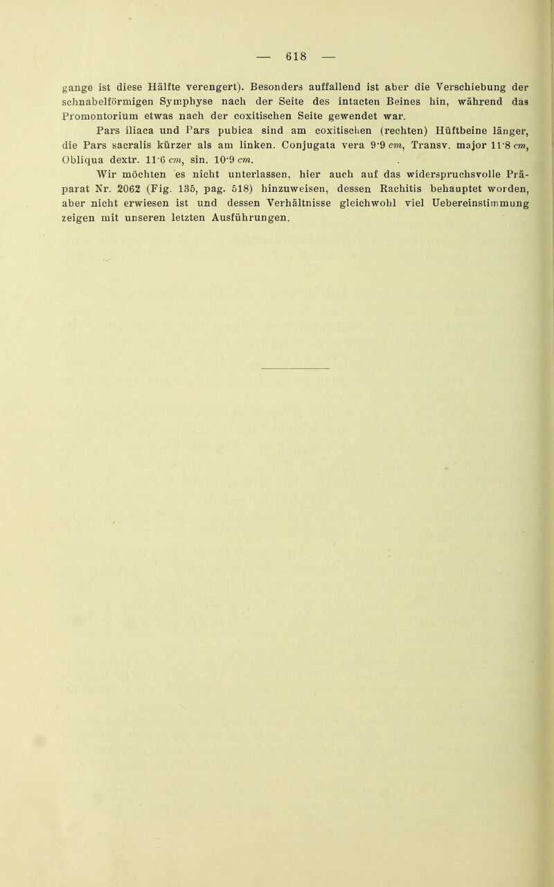 gange ist diese Hälfte verengert). Besonders auffallend ist aber die Verschiebung der schnabelförmigen Symphyse nach der Seite des intacten Beines hin, während das Promontorium etwas nach der coxitischen Seite gewendet war. Pars iliaca und Pars pubica sind am coxitischen (rechten) Hüftbeine länger, die Pars sacralis kürzer als am linken. Conjugala vera 9*9 cm, Transv. major 11*8 cm, Obliqua dextr. 11-6 cm, sin. 10-9 cm. Wir möchten es nicht unterlassen, hier auch auf das widerspruchsvolle Prä- parat Nr. 2062 (Fig. 135, pag. 518) hinzuweisen, dessen Rachitis behauptet worden, aber nicht erwiesen ist und dessen Verhältnisse gleichwohl viel Uebereinstimmung zeigen mit unseren letzten Ausführungen.