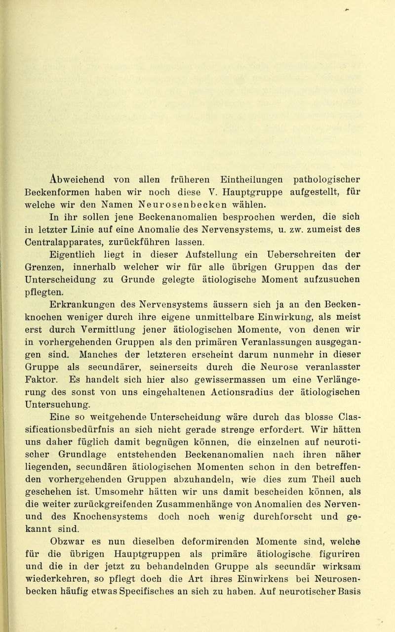 Abweichend von allen früheren Eintheilungen pathologischer Beckenformen haben wir noch diese V. Hauptgruppe aufgestellt, für welche wir den Namen Neurosenbecken wählen. In ihr sollen jene Beckenanomalien besprochen werden, die sich in letzter Linie auf eine Anomalie des Nervensystems, u. zw. zumeist des Centraiapparates, zurückführen lassen. Eigentlich liegt in dieser Aufstellung ein Ueberschreiten der Grenzen, innerhalb welcher wir für alle übrigen Gruppen das der Unterscheidung zu Grunde gelegte ätiologische Moment aufzusuchen pflegten. Erkrankungen des Nervensystems äussern sich ja an den Becken- knochen weniger durch ihre eigene unmittelbare Einwirkung, als meist erst durch Vermittlung jener ätiologischen Momente, von denen wir in vorhergehenden Gruppen als den primären Veranlassungen ausgegan- gen sind. Manches der letzteren erscheint darum nunmehr in dieser Gruppe als secundärer, seinerseits durch die Neurose veranlasster Faktor. Es handelt sich hier also gewissermassen um eine Verlänge- rung des sonst von uns eingehaltenen Actionsradius der ätiologischen Untersuchung. Eine so weitgehende Unterscheidung wäre durch das blosse Clas- sificationsbedürfnis an sich nicht gerade strenge erfordert. Wir hätten uns daher füglich damit begnügen können, die einzelnen auf neuroti- scher Grundlage entstehenden Beckenanomalien nach ihren näher liegenden, secundären ätiologischen Momenten schon in den betreffen- den vorhergehenden Gruppen abzuhandeln, wie dies zum Theil auch geschehen ist. Umsomehr hätten wir uns damit bescheiden können, als die weiter zurückgreifenden Zusammenhänge von Anomalien des Nerven- und des Knochensystems doch noch wenig durchforscht und ge- kannt sind. Obzwar es nun dieselben deformirenden Momente sind, welche für die übrigen Hauptgruppen als primäre ätiologische figuriren und die in der jetzt zu behandelnden Gruppe als secundär wirksam wiederkehren, so pflegt doch die Art ihres Einwirkens bei Neurosen- becken häufig etwas Specifisches an sich zu haben. Auf neurotischer Basis