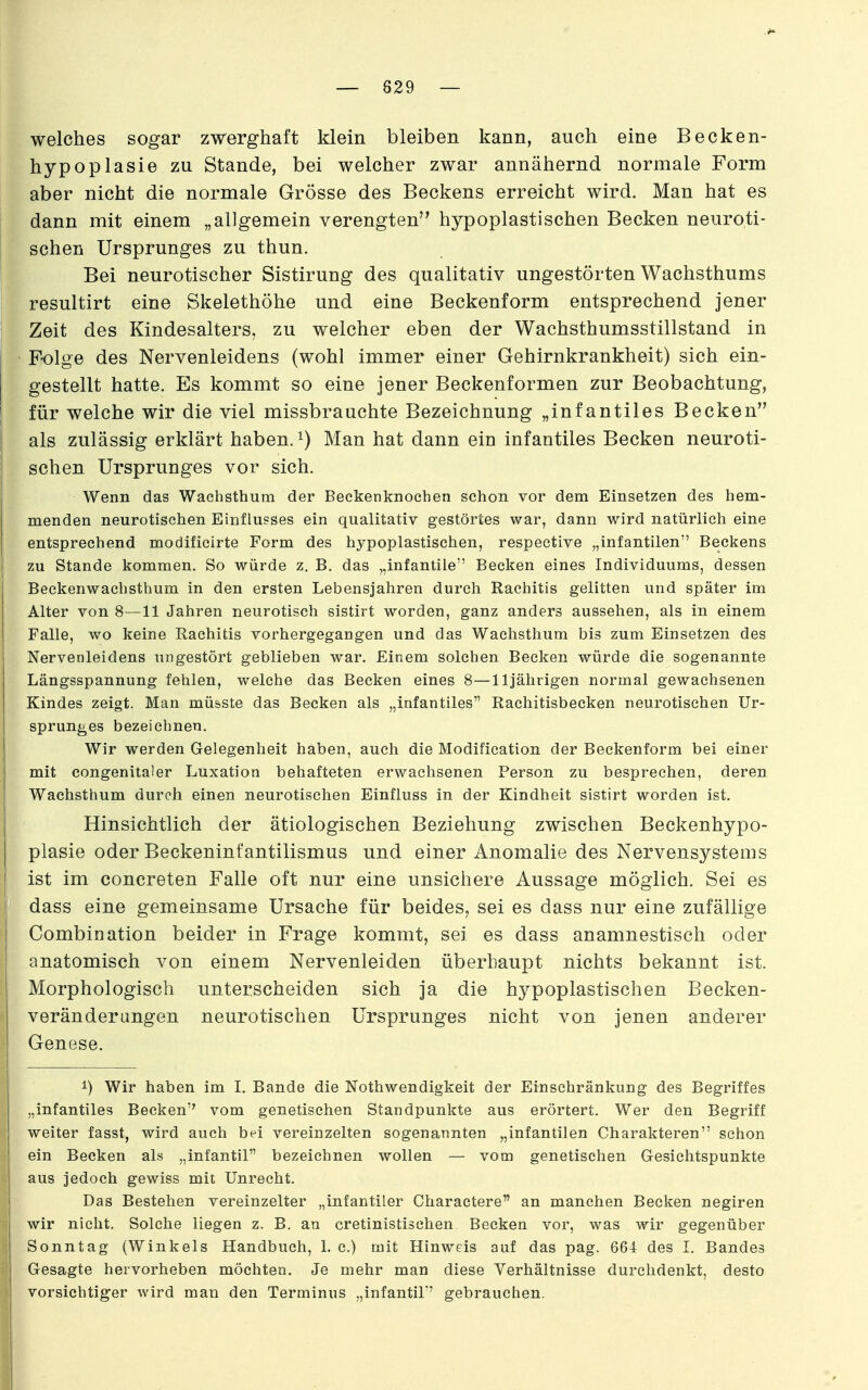 — 829 — welches sogar zwerghaft klein bleiben kann, auch eine Becken- hypoplasie zu Stande, bei welcher zwar annähernd normale Form aber nicht die normale Grösse des Beckens erreicht wird. Man hat es dann mit einem „allgemein verengten hypoplastischen Becken neuroti- schen Ursprunges zu thun. Bei neurotischer Sistirung des qualitativ ungestörten Wachsthums resultirt eine Skelethöhe und eine Beckenform entsprechend jener Zeit des Kindesalters, zu welcher eben der Wachsthumsstillstand in Folge des Nervenleidens (wohl immer einer Gehirnkrankheit) sich ein- gestellt hatte. Es kommt so eine jener Beckenformen zur Beobachtung, für welche wir die viel missbrauchte Bezeichnung „infantiles Becken als zulässig erklärt haben. ^) Man hat dann ein infantiles Becken neuroti- I sehen Ursprunges vor sich. Wenn das Wachsthum der Beckenknochen schon vor dem Einsetzen des hem- menden neurotischen Einflusses ein qualitativ gestörtes war, dann wird natürlich eine entsprechend modificirte Form des hypoplastischen, respective „infantilen Beckens i zu Stande kommen. So würde z. B. das ^^int&ntüe'' Becken eines Individuums, dessen I Beckenwachsthum in den ersten Lebensjahren durch Rachitis gelitten und später im 1 Alter von 8—11 Jahren neurotisch sistirt worden, ganz anders aussehen, als in einem I Falle, wo keine Rachitis vorhergegangen und das Wachsthum bis zum Einsetzen des I Nervenleidens ungestört geblieben war. Einem solchen Becken würde die sogenannte Längsspannung fehlen, welche das Becken eines 8—11jährigen normal gewachsenen Kindes zeigt. Man müsste das Becken als „infantiles Rachitisbecken neurotischen Ur- sprunges bezeichnen. Wir werden Gelegenheit haben, auch die Modification der Beckenform bei einer mit congenitaler Luxation behafteten erwachsenen Person zu besprechen, deren Wachsthum durch einen neurotischen Einfluss in der Kindheit sistirt worden ist. Hinsichtlich der ätiologischen Beziehung zwischen Beckenhypo- plasie oder Beckeninfantilismus und einer Anomalie des Nervensystems 1 ist im concreten Falle oft nur eine unsichere Aussage möglich. Sei es ' dass eine gemeinsame Ursache für beides, sei es dass nur eine zufällige Combination beider in Frage kommt, sei es dass anamnestisch oder ! anatomisch von einem Nervenleiden überhaupt nichts bekannt ist. Morphologisch unterscheiden sich ja die hypoplastischen Becken- veränderangen neurotischen Ursprunges nicht von jenen anderer Genese. 1) Wir haben im I. Bande die Nothwendigkeit der Einschränkung des Begriffes „infantiles Becken vom genetischen Standpunkte aus erörtert. Wer den Begriff weiter fasst, wird auch bei vereinzelten sogenannten „infantilen Charakteren schon ein Becken als „infantil bezeichnen wollen — vom genetischen Gesichtspunkte aus jedoch gewiss mit Unrecht, j Das Bestehen vereinzelter „infantiler Charactere an manchen Becken negiren wir nicht. Solehe liegen z. B. an cretinistischen Becken vor, was wir gegenüber Sonntag (Winkels Handbuch, L c.) mit Hinweis auf das pag. 664 des I. Bandes Gesagte hervorheben möchten. Je mehr man diese Verhältnisse durchdenkt, desto vorsichtiger wird man den Terminus „infantil' gebrauchen.