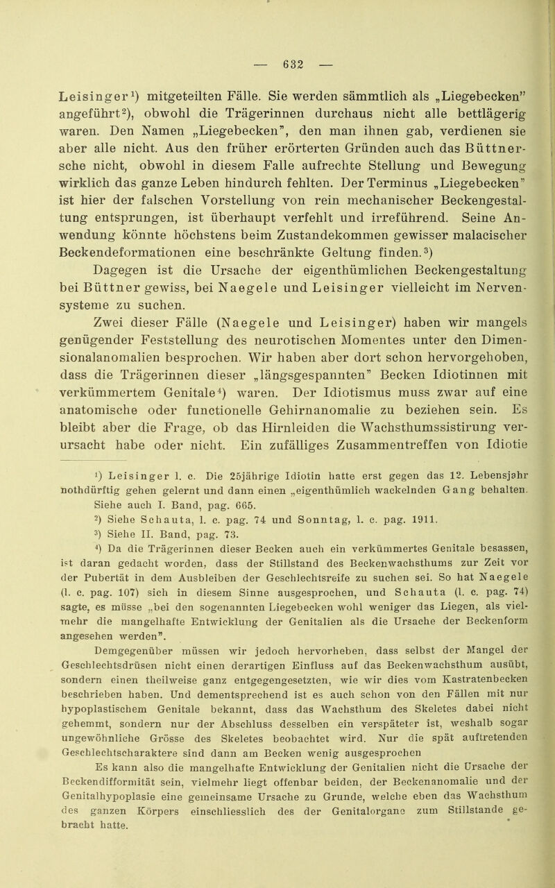 Leisinger^) mitgeteilten Fälle. Sie werden sämmtlich als „Liegebecken angeführt2), obwohl die Trägerinnen durchaus nicht alle bettlägerig waren. Den Namen „Liegebecken, den man ihnen gab, verdienen sie aber alle nicht. Aus den früher erörterten Gründen auch das Büttner- sche nicht, obwohl in diesem Falle aufrechte Stellung und Bewegung wirklich das ganze Leben hindurch fehlten. Der Terminus „Liegebecken ist hier der falschen Vorstellung von rein mechanischer Beckengestal- tung entsprungen, ist überhaupt verfehlt und irreführend. Seine An- wendung könnte höchstens beim Zustandekommen gewisser malacischer Beckendeformationen eine beschränkte Geltung finden. 3) Dagegen ist die Ursache der eigenthümlichen BeckengestaltuDg bei Büttner gewiss, bei Naegele und Leisinger vielleicht im Nerven- systeme zu suchen. Zwei dieser Fälle (Naegele und Leisinger) haben wir mangels genügender Feststellung des neurotischen Momentes unter den Dimen- sionalanomalien besprochen. Wir haben aber dort schon hervorgehoben, dass die Trägerinnen dieser „längsgespannten Becken Idiotinnen mit verkümmertem Genitale^) waren. Der Idiotismus muss zwar auf eine anatomische oder functionelle Gehirnanomalie zu beziehen sein. Es bleibt aber die Frage, ob das Hirnleiden die Wachsthumssistirung ver- ursacht habe oder nicht. Ein zufälliges Zusammentreffen von Idiotie 1) Leisinger 1. c. Die 25iährige Idiotin hatte erst gegen das 12. Lebensjahr nothdürftig gehen gelernt und dann einen „eigenthümlich wackelnden Gang behalten. Siehe auch L Band, pag. 665. 2) Siehe Schauta, 1. c. pag. 74 und Sonntag, 1. c. pag. 1911. 3) Siehe II. Band, pag. 73. 4) Da die Trägerinnen dieser Becken auch ein verkümmertes Genitale besassen, i?t daran gedacht worden, dass der Stillstand des Beckenwachsthums zur Zeit vor der Pubertät in dem Ausbleiben der Geschlechtsreife zu suchen sei. So hat Naegele (1. c. pag. 107) sich in diesem Sinne ausgesprochen, und Schauta (1. c. pag. 74) sagte, es müsse „bei den sogenannten Liegebecken wohl weniger das Liegen, als viel- •mehr die mangelhafte Entwicklung der Genitalien als die Ursache der Beckenform angesehen werden. Demgegenüber müssen wir jedoch hervorheben, dass selbst der Mangel der Geschlechtsdrüsen nicht einen derartigen Einfluss auf das Beckenwachsthum ausübt, sondern einen theilweise ganz entgegengesetzten, wie wir dies vom Kastratenbecken beschrieben haben. Und dementsprechend ist es auch schon von den Fällen mit nur hypoplastischem Genitale bekannt, dass das Wachsthum des Skeletes dabei nicht gehemmt, sondern nur der Abschluss desselben ein verspäteter ist, weshalb sogar ungewöhnliche Grösse des Skeletes beobachtet wird. Nur die spät auftretenden Geschlechtscharaktere sind dann am Becken wenig ausgesprochen Es kann also die mangelhafte Entwicklung der Genitalien nicht die Ursache der Beckendifformität sein, vielmehr liegt offenbar beiden, der Beckenanomalie und der Genitalhypoplasie eine gemeinsame Ursache zu Grunde, welche eben das Wachsthum des ganzen Körpers einschliesslich des der Genitalorgano zum Stillstande ge- bracht hatte.