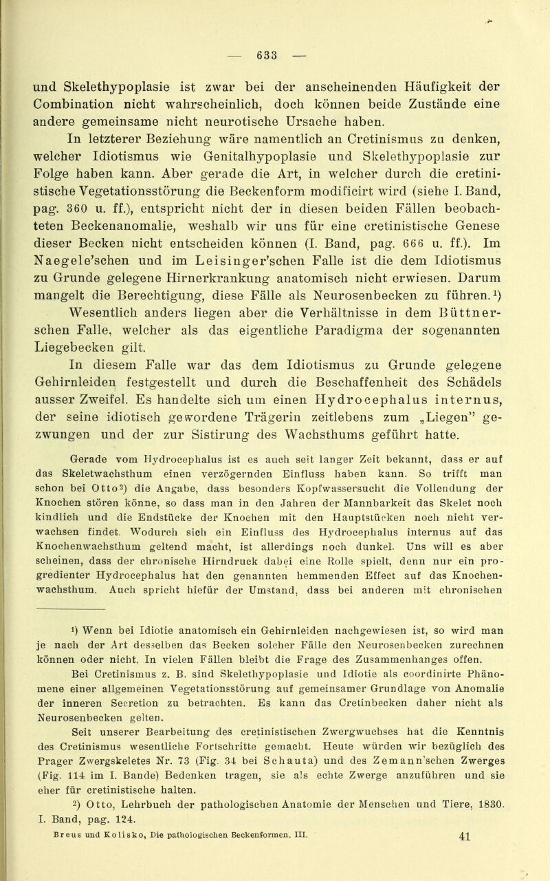 und Skelethypoplasie ist zwar bei der anscheinenden Häufigkeit der Combination nicht wahrscheinlich, doch können beide Zustände eine andere gemeinsame nicht neurotische Ursache haben. In letzterer Beziehung wäre namentlich an Cretinismus zu denken, welcher Idiotismus wie Genitalhypoplasie und Skelethypoplasie zur Folge haben kann. Aber gerade die Art, in welcher durch die cretini- stische Vegetationsstörung die Beckenform modificirt wird (siehe I.Band, pag. 360 u. ff.), entspricht nicht der in diesen beiden Fällen beobach- teten Beckenanomalie, weshalb wir uns für eine cretinistische Genese dieser Becken nicht entscheiden können (I. Band, pag. 666 u. ff.). Im Naegele'schen und im Leisinger'schen Falle ist die dem Idiotismus zu Grunde gelegene Hirnerkrankung anatomisch nicht erwiesen. Darum mangelt die Berechtigung, diese Fälle als Neurosenbecken zu führen, Wesentlich anders liegen aber die Verhältnisse in dem Büttner- sehen Falle, welcher als das eigentliche Paradigma der sogenannten Liegebecken gilt. In diesem Falle war das dem Idiotismus zu Grunde gelegene Gehirnleiden festgestellt und durch die Beschaffenheit des Schädels ausser Zweifel. Es handelte sich um einen Hydrocephalus internus, der seine idiotisch gev^^ordene Trägerin zeitlebens zum „Liegen ge- zwungen und der zur Sistirung des Wachsthums geführt hatte. Gerade vom Hydrocephalus ist es auch seit langer Zeit bekannt, dass er auf das Skeletwachsthum einen verzögernden Einfluss haben kann. So trifft man schon bei Otto^) die Angabe, dass besonders Kopfwassersucht die Vollendung der Knochen stören könne, so dass man in den Jahren der Mannbarkeit das Skelet noch kindlich und die Endstücke der Knochen mit den Hauptstücken noch nicht ver- wachsen findet. Wodurch sich ein Einfluss des Hydrocephalus internus auf das Knochenwachsthum geltend macht, ist allerdings noch dunkel. Uns will es aber scheinen, dass der chronische Hirndruck dabei eine Rolle spielt, denn nur ein pro- gredienter Hydrocephalus hat den genannten hemmenden Effect auf das Knochen- wachsthum. Auch spricht hiefür der Umstand, dass bei anderen mit chronischen 1) Wenn bei Idiotie anatomisch ein Gehirnleiden nachgewiesen ist, so wird man je nach der Art desselben das Becken solcher Fälle den Neurosenbecken zurechnen können oder nicht. In vielen Fällen bleibt die Frage des Zusammenhanges offen. Bei Cretinismus z. B. sind Skelethypoplasie und Idiotie als coordinirte Phäno- mene einer allgemeinen Vegetationsstörung auf gemeinsamer Grundlage von Anomalie der inneren Secretion zu betrachten. Es kann das Cretinbecken daher nicht als Neurosenbecken gelten. Seit unserer Bearbeitung des cretinistischen Zwergwuchses hat die Kenntnis des Cretinismus wesentliche Fortschritte gemacht. Heute würden wir bezüglich des Prager Zwergskeletes Nr. 73 (Fig. 34 bei Schauta) und des Zemann'schen Zwerges (Fig. 114 im I. Bande) Bedenken tragen, sie als echte Zwerge anzuführen und sie eher für cretinistische halten. 2) Otto, Lehrbuch der pathologischen Anatomie der Menschen und Tiere, 1830. I. Band, pag. 124. Breus und Kolisko, Die pathologischen Beckenformen. III.