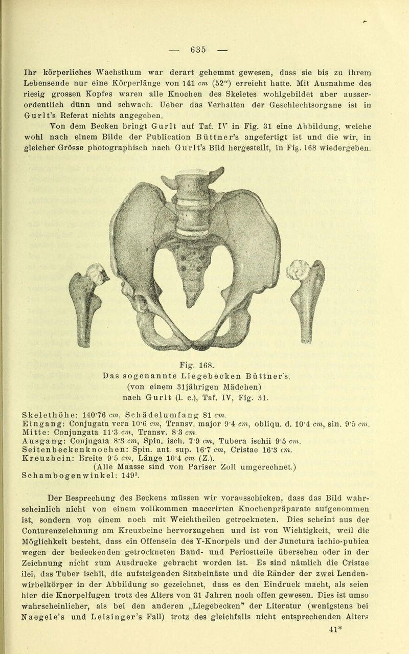 Ihr körperliches Wachsthum war derart gehemmt gewesen, dass sie bis zu ihrem Lebensende nur eine Körperlänge von 141 cm (52) erreicht hatte. Mit Ausnahme des riesig grossen Kopfes waren alle Knochen des Skeletes wohlgebildet aber ausser- ordentlich dünn und schwach. lieber das Verhalten der Geschlechtsorgane ist in Gurlt's Referat nichts angegeben. Von dem Becken bringt Gurlt auf Taf. IV in Fig. 31 eine Abbildung, welche wohl nach einem Bilde der Publication Büttner's angefertigt ist und die wir, in gleicher Grösse photographisch nach Gurlt's Bild hergestellt, in Fig. 168 wiedergeben. Fig. 168. Das sogenannte Liegebecken Büttner's. (von einem 31jährigen Mädchen) nach Gurlt (1. c), Taf. IV, Fig. 31. Skelethöhe: 140*76 cm, Schädelumfang 81cm. Eingang: Conjugata vera 10'6 cm, Transv. major 94 cm^ obliqu, d. 10'4 cm, sin. 95 cm. Mitte: Conjungata 11*3 cm, Transv. 8 8 cm Ausgang: Conjugata 8*3 cm, Spin. isch. 79 cm, Tubera ischii 95 cm. Seitenbeckenknochen: Spin. ant. sup. 16-T cm, Cristae 16'3 cm. Kreuzbein: Breite 95 cm, Länge 10*4 cm (Z.). (Alle Maasse sind von Pariser Zoll umgerechnet.) Schambogen Winkel: 149°. Der Besprechung des Beekens müssen wir vorausschicken, dass das Bild wahr- scheinlich nicht von einem vollkommen macerirten Knochenpräparate aufgenommen ist, sondern von einem noch mit Weichtheilen getrockneten. Dies scheint aus der Conturenzeichnung am Kreuzbeine hervorzugehen und ist von Wichtigkeit, weil die Möglichkeit besteht, dass ein Offensein des Y-Knorpels und der Junctura ischio-pubica wegen der bedeckenden getrockneten Band- und Periostteile übersehen oder in der Zeichnung nicht zum Ausdrucke gebracht worden ist. Es sind nämlich die Cristae ilei, das Tuber ischii, die aufsteigenden Sitzbeinäste und die Ränder der zwei Lenden- wirbelkörper in der Abbildung so gezeichnet, dass es den Eindruck macht, als seien hier die Knorpelfugen trotz des Alters von 31 Jahren noch offen gewesen. Dies ist umso wahrscheinlicher, als bei den anderen „Liegebecken der Literatur (wenigstens bei Naegele's und Leisinger's Fall) trotz des gleichfalls nicht entsprechenden Alters 41*