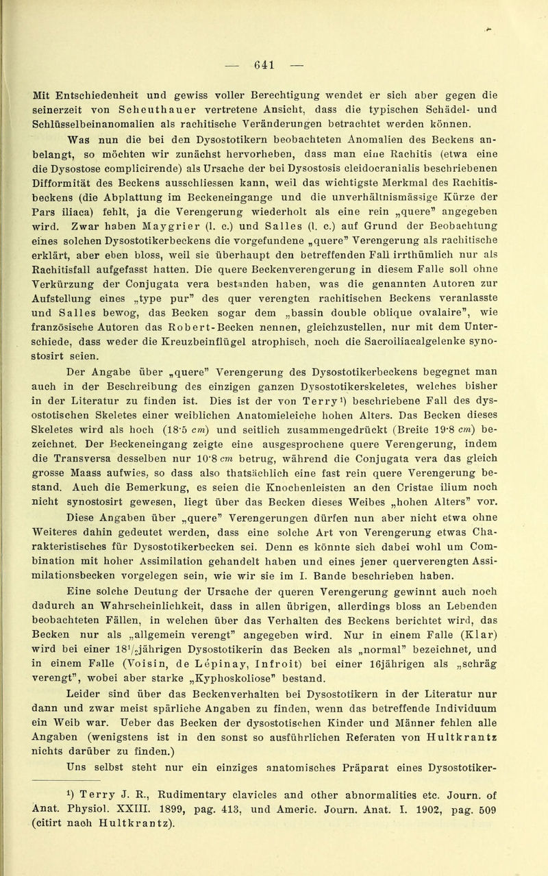 Mit Entschiedenheit und gewiss voller Berechtigung wendet er sich aber gegen die seinerzeit von Scheuthauer vertretene Ansicht, dass die typischen Schädel- und Schlüsselbeinanomalien als rachitische Veränderungen betrachtet v/erden können. Was nun die bei den Dysostotikern beobachteten Anomalien des Beckens an- belangt, so möchten wir zunächst hervorheben, dass man eine Rachitis (etwa eine die Dysostose complicirende) als Ursache der bei Dysostosis cleidocranialis beschriebenen Difformität des Beckens ausschliessen kann, weil das wichtigste Merkmal des Rachitis- beekens (die Abplattung im Beckeneingange und die unverhältnismässige Kürze der Pars iliaca) fehlt, ja die Verengerung wiederholt als eine rein „quere angegeben wird. Zwar haben Maygrier (1. c.) und Salles (l. c.) auf Grund der Beobachtung eines solchen Dysostotikerbeckens die vorgefundene „quere Verengerung als rachitische erklärt, aber eben bloss, weil sie überhaupt den betreffenden Fall irrthümlich nur als Rachitisfall aufgefasst hatten. Die quere Beckenverengerung in diesem Falle soll ohne Verkürzung der Conjugata vera bestanden haben, was die genannten Autoren zur Aufstellung eines „type pur des quer verengten rachitischen Beckens veranlasste und Salles bewog, das Becken sogar dem „bassin double oblique ovalaire, wie französische Autoren das Robert-Becken nennen, gleichzustellen, nur mit dem Unter- schiede, dass weder die Kreuzbeinflügel atrophisch, noch die Sacroiliacalgelenke syno- stoairt seien. Der Angabe über „quere Verengerung des Dysostotikerbeckens begegnet man auch in der Beschreibung des einzigen ganzen Dysostotikerskeletes, welches bisher in der Literatur zu finden ist. Dies ist der von Terrybeschriebene Fall des dys- ostotischen Skeletes einer weiblichen Anatomieleiche hohen Alters. Das Becken dieses Skeletes wird als hoch (18'5 cm) und seitlich zusammengedrückt (Breite 19'8 cm) be- zeichnet. Der ßeckeneingang zeigte eine ausgesprochene quere Verengerung, indem die Transversa desselben nur 10*8 cm betrug, während die Conjugata vera das gleich grosse Maass aufwies, so dass also thatsäcblich eine fast rein quere Verengerung be- stand. Auch die Bemerkung, es seien die Knochenleisten an den Cristae ilium noch nicht synostosirt gewesen, liegt über das Becken dieses Weibes „hohen Alters vor. Diese Angaben über „quere Verengerungen dürfen nun aber nicht etwa ohne Weiteres dahin gedeutet werden, dass eine solche Art von Verengerung etwas Cha- rakteristisches für Dysostotikerbecken sei. Denn es könnte sich dabei wohl um Com- bination mit hoher Assimilation gehandelt haben und eines jener querverengten Assi- milationsbecken vorgelegen sein, wie wir sie im I. Bande beschrieben haben. Eine solche Deutung der Ursache der queren Verengerung gewinnt auch noch dadurch an Wahrscheinlichkeit, dass in allen übrigen, allerdings bloss an Lebenden beobachteten Fällen, in welchen über das Verhalten des Beckens berichtet wird, das Becken nur als „allgemein verengt angegeben wird. Nur in einem Falle (Klar) wird bei einer 1872jährigen Dysostotikerin das Becken als „normal bezeichnet, und in einem Falle (Voisin, de Lepinay, Infroit) bei einer 16jährigen als „schräg verengt, wobei aber starke „Kyphoskoliose bestand. Leider sind über das Beckenverhalten bei Dysostotikern in der Literatur nur dann und zwar meist spärliche Angaben zu finden, wenn das betreffende Individuum ein Weib war. Ueber das Becken der dysostotischen Kinder und Männer fehlen alle Angaben (wenigstens ist in den sonst so ausführlichen Referaten von Hultkrantz nichts darüber zu finden.) Uns selbst steht nur ein einziges anatomisches Präparat eines Dysostotiker- 1) Terry J. R., Rudimentary clavicles and other abnormalities etc. Journ. of Anat. Physiol. XXIII. 1899, pag. 413, und Americ. Journ. Anat. I. 1902, pag. 509 (citirt naoh Hultkrantz).