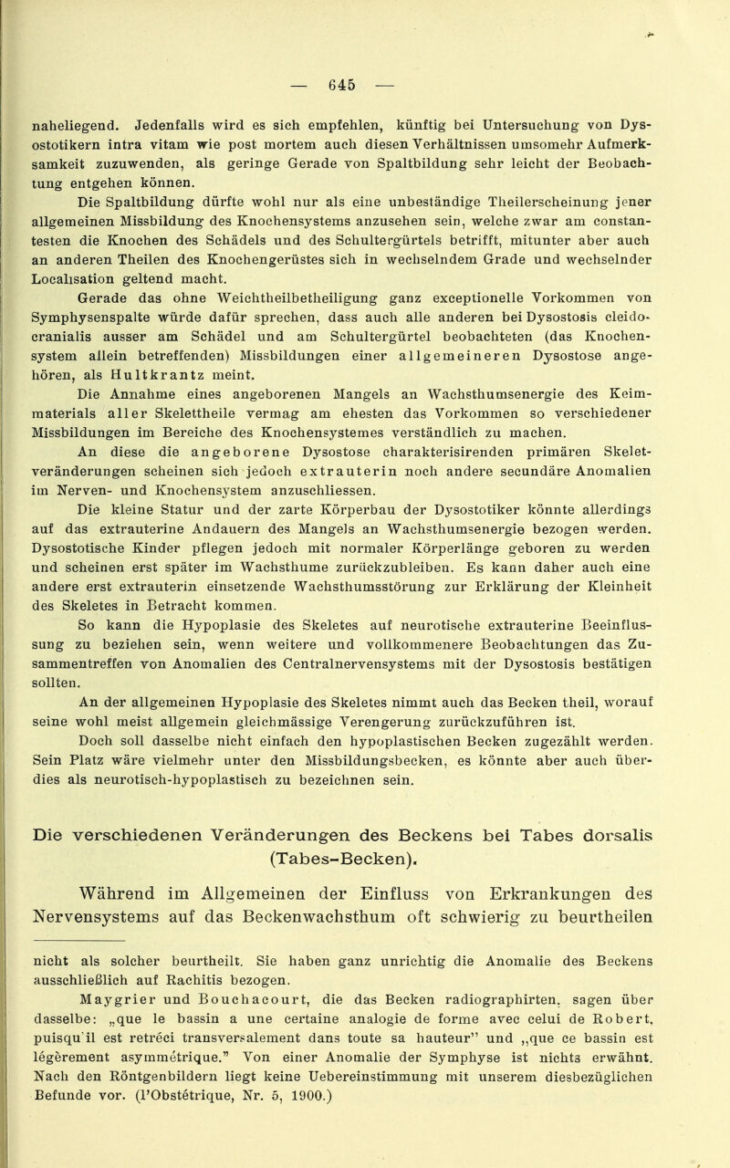 naheliegend. Jedenfalls wird es sich empfehlen, künftig bei Untersuchung von Dys- ostotikern intra vitam wie post mortem auch diesen Verhältnissen umsomehr Aufmerk- samkeit zuzuwenden, als geringe Gerade von Spaltbildung sehr leicht der Beobach- tung entgehen können. Die Spaltbildung dürfte wohl nur als eine unbeständige Theilerscheinung jener allgemeinen Missbildung des Knochensystems anzusehen sein, welche zwar am constan- testen die Knochen des Schädels und des Schultergürtels betrifft, mitunter aber auch an anderen Theilen des Knochengerüstes sich in wechselndem Grade und wechselnder Localisation geltend macht. Gerade das ohne Weichtheilbetheiligung ganz exceptionelle Vorkommen von Symphysenspalte würde dafür sprechen, dass auch alle anderen bei Dysostosis cleido- cranialis ausser am Schädel und am Sehultergürtel beobachteten (das Knochen- system allein betreffenden) Missbildungen einer allgemeineren Dysostose ange- hören, als Hultkrantz meint. Die Annahme eines angeborenen Mangels an Wachsthumsenergie des Keim- materials aller Skelettheile vermag am ehesten das Vorkommen so verschiedener Missbildungen im Bereiche des Knochensystemes verständlich zu machen. An diese die angeborene Dysostose charakterisirenden primären Skelet- veränderungen scheinen sich jedoch extrauterin noch andere secundäre Anomalien im Nerven- und Knochensystem anzuschliessen. Die kleine Statur und der zarte Körperbau der Dysostotiker könnte allerdings auf das extrauterine Andauern des Mangels an Wachsthumsenergie bezogen werden. Dysostotische Kinder pflegen jedoch mit normaler Körperlänge geboren zu werden und scheinen erst später im Wachsthume zurückzubleiben. Es kann daher auch eine andere erst extrauterin einsetzende Wachsthumsstörung zur Erklärung der Kleinheit des Skeletes in Betracht kommen. So kann die Hypoplasie des Skeletes auf neurotische extrauterine Beeinflus- sung zu beziehen sein, wenn weitere und vollkommenere Beobachtungen das Zu- sammentreffen von Anomalien des Centrainervensystems mit der Dysostosis bestätigen sollten. An der allgemeinen Hypoplasie des Skeletes nimmt auch das Becken theil, worauf seine wohl meist allgemein gleichmässige Verengerung zurückzuführen ist. Doch soll dasselbe nicht einfach den hypoplastischen Becken zugezählt werden. Sein Platz wäre vielmehr unter den Missbildungsbecken, es könnte aber auch über- dies als neurotisch-hypoplastisch zu bezeichnen sein. Die verschiedenen Veränderungen des Beckens bei Tabes dorsalis (Tabes-Becken), Während im Allgemeinen der Einfluss von Erkrankungen des Nervensystems auf das Beckenwachsthum oft schwierig zu beurtheilen nicht als solcher beurtheilt. Sie haben ganz unrichtig die Anomalie des Beckens ausschließlich auf Rachitis bezogen. Maygrier und Bouchacourt, die das Becken radiographirten, sagen über dasselbe: „que le bassin a une certaine analogie de forme avec celui de Robert, puisqu'il est retreci transversalement dans toute sa hauteur und ,,que ce bassin est legerement asymmetrique. Von einer Anomalie der Symphyse ist nichts erwähnt. Nach den Röntgenbildern liegt keine Uebereinstimmung mit unserem diesbezüglichen Befunde vor. (l'Obstetrique, Nr. 5, 1900.)